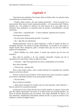 Janice Maynard – El hombre al que amo




                                        Capítulo 4
      Trent lanzó una maldición. Por fortuna, Bryn no había caído. La estrechó contra
si invadido por un intenso alivio.
      —Podrías haber muerto. ¿En qué estabas pensando? —Trent la apartó de si
para mirarla. Bryn tenía el rostro sumamente pálido—. ¿Te encuentras bien? Dímelo,
maldita sea —las palabras le salieron con más dureza de lo que había sido su
intención. Bryn parpadeó, su expresión pasó de mostrar vulnerabilidad a revelar
estoicismo.
     —Estoy bien —respondió ella—. Y ahora suéltame. Apártate de mi camino.
     Trent apretó los dientes.
     —No seas tonta. Estás pisando gravilla. Te ayudaré.
     —No —dijo ella con vehemencia.
     Desgraciadamente, Trent no estaba dispuesto a ceder al orgullo de Bryn en
semejante situación. No perdió el tiempo discutiendo. La levantó en sus brazos e
inspiró hondo. Bryn enloqueció, gritó y forcejeó hasta que una de sus rodillas lo
golpeó en la entrepierna.
    —¡Bryn! Maldita sea, estate quieta. A menos que quieras que los dos nos
matemos.
     Bryn dejó de resistirse y él, con cuidado, retrocedió. Cuando por fin se
encontraron en suelo firme y llano, la dejó en el suelo.
     —Vámonos —dijo Trent agarrando las cosas y metiéndolas en la mochila.
     Bryn alzó la barbilla.
     —Volveré sola —declaró ella.
      Bryn se dio media vuelta y echó a andar mientras él se quedaba ahí, viéndola
alejarse, con la boca abierta.
     Furioso, se lanzó en pos de Bryn y le dio alcance tras cuatro zancadas. La agarró
por el brazo, intentando contener la ira, pero perdió la batalla.
     —No seas idiota.
     Bryn lo miró con frialdad.
     —¿Está usted contando los insultos que me está lanzando, señor Sinclair? —
Bryn se zafó de él y reanudó la marcha.
      Caminaron el uno al lado del otro por el ancho sendero, en silencio. Trent notó
que ella cojeaba ligeramente. Sin duda, se le había hecho una ampolla debido a no
llevar el calzado apropiado para ese terreno. Una mujer obstinada. Se detuvo y la
hizo detenerse, simplemente colocándose delante de ella. Le puso las manos en los
hombros y sintió sus frágiles huesos.




                                                                      Nº Paginas 30—95
 