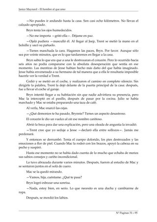 Janice Maynard – El hombre al que amo



     —No puedes ir andando hasta la casa. Son casi ocho kilómetros. No llevas el
calzado apropiado.
        Bryn tenía los ojos humedecidos.
        —No me importa —gritó ella—. Déjame en paz.
      —Ojalá pudiera —masculló él. Al llegar al Jeep, Trent se metió la mano en el
bolsillo y sacó su pañuelo.
     —Tienes manchada la cara. Hagamos las paces, Bryn. Por favor. Aunque sólo
sea por veinte minutos, que es lo que tardaremos en llegar a la casa.
      Bryn sabía lo que era que a una le destrozaran el corazón. Pero lo ocurrido hacia
seis años no podía compararse con la absoluta desesperación que sentía en ese
momento. Las mentiras de Jesse habían hecho más daño del que había imaginado.
Jesse había envenenado a su hermano de tal manera que a ella le resultaría imposible
hacerle ver la verdad a Trent.
      Cedió y se metió en el coche, y realizaron el camino en completo silencio. Sin
dirigirle la palabra, Trent la dejó delante de la puerta principal de la casa: después,
fue a llevar el coche al garaje.
    Bryn intentó llegar a su habitación sin que nadie advirtiera su presencia, pero
Mac la interceptó en el pasillo, después de pasar por la cocina. Julio se había
marchado y Mac se estaba preparando una taza de café.
        Al verla, Mac enarcó las cejas.
        —¿Qué demonios te ha pasado, Brynnie? Tienes un aspecto desastroso.
        El corazón le dio un vuelco al oír ese nombre cariñoso.
        Abrió la boca para dar una explicación, pero una oleada de angustia la invadió.
     —Trent cree que yo seduje a Jesse —declaró ella entre sollozos—. Jamás me
perdonará.
    Y entonces se derrumbó. Tenía el cuerpo dolorido, los pies destrozados y las
emociones a flor de piel. Cuando Mac la rodeó con los brazos, apoyó la cabeza en su
pecho y suspiró.
     Hasta ese momento no se había dado cuenta de lo mucho que echaba de menos
sus sabios consejos y cariño incondicional.
      La tuvo abrazada durante varios minutos. Después, fueron al estudio de Mac y
se sentaron juntos en el sofá de cuero.
        Mac se la quedó mirando.
        —Vamos, hija, cuéntame. ¿Qué te pasa?
        Bryn logró esbozar una sonrisa.
        —Nada, estoy bien, en serio. Lo que necesito es una ducha y cambiarme de
ropa.
        Después, se mordió los labios.



                                                                        Nº Paginas 31—95
 