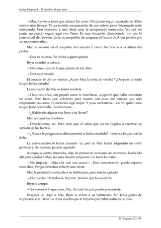 Janice Maynard – El hombre al que amo



     —Mac, vamos a tener que aclarar las cosas. No quiero seguir separada de Allen
mucho más tiempo. Tú ya te estás recuperando. Sé que sufres, pero físicamente estás
mejorando. Con descanso y una dieta sana te recuperarás enseguida. Yo, por mi
parte, no puedo seguir aquí con Trent. Es una situación desesperada —y con la
paternidad de Jesse en duda, su propósito de asegurar el futuro de Allen pasaba por
un momento crítico.
    Mac se recostó en el respaldo del asiento y cruzó los brazos a la altura del
pecho.
     —Esta es mi casa. Yo invito a quien quiero.
     Bryn sacudió la cabeza.
     —No tienes idea de lo que piensa de mí, Mac.
     —Está equivocado.
     El corazón le dio un vuelco. ¿Acaso Mac la creía de verdad? ¿Después de todo
lo que había pasado?
     La expresión de Mac se tornó sombría.
     —Hace seis años, tan pronto como te marchaste, sospeché que había cometido
un error. Pero hacer que volvieras para casarte con Jesse me pareció que sólo
empeoraría las cosas. Te merecías algo mejor. Y Jesse necesitaba… en fin, quién sabe
lo que Jesse necesitaba. Tantas cosas…
     —¿Hablasteis alguna vez Jesse y tú de mí?
     Mac encogió los hombros.
     —Directamente, no. Pero creo que él sabía que yo no llegaba a creerme su
versión de los hechos.
      —¿Nunca le preguntaste directamente si había mentido? —eso era lo que más le
dolía.
     La conversación le había cansado. La piel de Mac había adquirido un color
grisáceo y, de repente, parecía agotado.
      Aunque se sentía frustrada, dejó de pensar en si misma de momento, había ido
allí para ayudar a Mac, no para hacerle empeorar. Le tomó la mano.
     —No importa —dijo ella con voz suave—. Esta conversación puede esperar
unos días. Venga, necesitas echarle una siesta.
     Mac le permitió conducirle a su habitación, pero estaba agitado.
     —No puedes irte todavía, Brynnie. Júrame que te quedarás.
     Bryn le arropó.
     —Ya veremos lo que pasa, Mac. Es todo lo que puedo prometerte.
     Después de dejar a Mac, Bryn se retiró a su habitación. No tenia ganas de
tropezarse con Trent. Le dolía mucho que él creyera que había seducido a Jesse.




                                                                        Nº Paginas 32—95
 