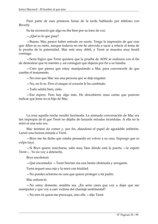 Janice Maynard – El hombre al que amo



     Pasó parte de esas primeras horas de la tarde hablando por teléfono con
Beverly.
     Su tía reconoció que algo no iba bien por su tono de voz.
     —¿Qué es lo que pasa?
     —Bueno, Mac parece haber entrado en razón. Tengo la impresión de que cree
que Allen es su nieto, aunque todavía no me he atrevido a sacar a relucir el tema de
la prueba de la paternidad. Mac está muy débil, y Trent se muestra muy hostil
conmigo.
     —Sería lógico que Trent quisiera que la prueba de ADN se realizara con el fin
de demostrar que tú mientes y así conseguir que dejaras por fin a su familia.
    —Creo que piensa que estoy manipulando a Mac para convencerle de que
cambie el testamento.
     —No creo que Mac sea una persona que se deje engañar.
     —No, no lo es. Pero el ataque al corazón le ha cambiado.
     —Todo saldrá bien, cielo.
     —Eso espero. Pero hay algo más. He descubierto unas cartas que parecen
indicar que Jesse no es hijo de Mac.




     La cena aquella noche resultó Incómoda. La animada conversación de Mac era
tan impropia de él que Trent no dejaba de lanzarle miradas incrédulas. A ella no la
miró ni una sola vez.
    Mac terminó do comer y, por fin, abandonó el papel de agradable anfitrión.
Lanzó una furiosa mirada a Trent.
     —Bryn me ha dicho que estaba pensando en volver a su casa. Supongo que es
culpa tuya.
     —Si Bryn quiere marcharse, sabe muy bien dónde está la puerta —le espetó
Trent—. Yo no voy a detenerla.
     Bryn encolerizó.
     —Qué encantador —Trent Sinclair era una bestia obstinada y arrogante.
     Trent arqueó una ceja y la miró con frialdad.
     —No puedes echarme en cara que quiera proteger a mi padre.
     Mac enfureció.
    —No estoy demente, maldita sea. ¿En serio crees que voy a dejar que me
manipulen y que voy a caer victima del chantaje sentimental?
     —No eres tú quien me preocupa, sino ella —dijo Trent.




                                                                    Nº Paginas 33—95
 