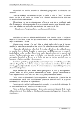 Janice Maynard – El hombre al que amo



     Bryn sintió sus mejillas encendidas: sobre todo, porque Mac les observaba con
atención.
      —Yo no supongo una amenaza ni para tu padre ni para ti, Trent. Y te darías
cuenta de ello si no fueras tan borrico —su cortante respuesta habría sido más
incisiva con la voz menos ronca.
      El problema era que seguía deseando a Trent, a pesar de su hostilidad hacia
ella. Tenía que ser sólo una cuestión de sexo, no podía ser otra cosa. No podía querer
tener una relación con un hombre que tenía tan mal concepto de ella.
     —Disculpadme. Tengo que hacer unas llamadas telefónicas.




     Por la noche, sentado delante del ordenador, en el estudio, Trent ya no podía
negar la evidencia de lo que sus ojos estaban viendo. Jesse había robado dinero del
negocio del rancho. De Mac.
     Contuvo una náusea. ¿Por qué? Mac le habría dado todo lo que le hubiese
pedido. Su padre había adorado al hijo menor. No había habido necesidad de robar.
     «Causa del fallecimiento: sobredosis de heroína». El informe del médico forense
no mentía. Jesse se había drogado, al menos una vez. El hermano de su recuerdo
jamás habría hecho eso. Pero Bryn tenía razón, durante años estuvo ausente del
rancho. Fundamentalmente, por su trabajo, pero también porque el rancho le
recordaba demasiado a Bryn… y al hecho de que se hubiera acostado con su
hermano, o hubiera mentido, o las dos cosas.
      Lanzó un gruñido y apagó el ordenador. Si Bryn decía la verdad y Jesse había
sido un drogadicto, él no había conocido a su hermano en absoluto. Pero si Bryn
mentía, ¿por qué Jesse había muerto de una sobredosis de heroína? Ninguna de las
alternativas le gustaba.
     Bryn pensaba que Mac había estado protegiendo a Jesse y disculpándolo.
¿Habría hecho eso Mac? ¿Por un sentimiento de culpa… porque Etta Sinclair les
había dejado cuando Jesse tenia una mala edad para quedarse sin madre?
      Trent lanzó un juramento. Quería respuestas, las necesitaba. ¿Estaría Mac lo
suficientemente fuerte para una discusión profunda sobre el tema? Si su padre
empeoraba por ello, jamás se lo perdonaría.
     Se puso en pie, salió al pasillo y caminó con sigilo. La puerta de la habitación de
su padre estaba abierta y le oyó roncar suavemente.
     Trent se alejó de allí con cuidado y de repente, se encontró delante de la puerta
del dormitorio de Bryn. La luz se filtraba por la ranura entre la puerta y el suelo. Era
muy tarde…




                                                                       Nº Paginas 34—95
 
