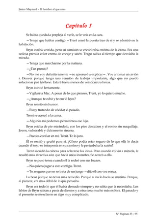 Janice Maynard – El hombre al que amo




                                        Capítulo 5
     Se había quedada perpleja al verle, se le veía en la cara.
     —Tengo que hablar contigo —Trent cerró la puerta tras de si y se adentró en la
habitación.
     Bryn estaba vestida, pero su camisón se encontraba encima de la cama. Era una
sedosa prenda color crema de encaje y satén. Tragó saliva al tiempo que desviaba la
mirada.
     —Tenga que marcharme por la mañana.
     —¿Tan pronto?
     —No me voy definitivamente —se apresuró a explicar—. Voy a tomar un avión
a Denver porque tengo una reunión de trabajo importante, algo que no puedo
solucionar por teléfono. Estaré fuera menos de veinticuatro horas.
     Bryn asintió lentamente.
     —Vigilaré a Mac. A pesar de lo que pienses, Trent, yo lo quiero mucho.
     —¿Aunque te echó y te envió lejos?
     Bryn sonrió sin humor.
     —Estoy tratando de olvidar el pasado.
     Trent se acercó a la cama.
     —Algunos no podemos permitirnos ese lujo.
     Bryn estaba de pie mirándolo, con los pies descalzos y el rostro sin maquillaje.
Joven, vulnerable y dulcemente sincera.
     —Puedes confiar en mí, Trent. Te lo juro.
    Él se excitó y gruñó para sí. ¿Cómo podía estar seguro de lo que ella le decía
cuando el sexo se interponía en su camino y le perturbaba la razón?
      Trent sacudió la cabeza para aclararse las ideas. Pero cuando volvió a mirarla, le
resultó más atractiva aún que hacia unos instantes. Se acercó a ella.
     Bryn se puso tensa cuando él la rodeó con sus brazos.
     —No quiero jugar a esto contigo, Trent.
     —Te aseguro que no se trata de un juego —dijo él con voz ronca.
      La besó porque no tenía más remedio. Porque si no lo hacia se moriría. Porque,
al parecer, era mas débil de lo que pensaba.
      Bryn era todo lo que él había deseado siempre y no sabía que la necesitaba. Los
labios de Bryn sabían a pasta de dientes y a otra cosa mucho más exótica. El pasado y
el presente se mezclaron en algo muy complicado.




                                                                       Nº Paginas 35—95
 