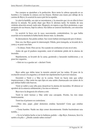 Janice Maynard – El hombre al que amo



     Sus cuerpos se ajustaban a la perfección. Bryn tenía la cabeza apoyada en su
hombro y le rodeaba la cintura con los brazos. Deslizó una mano por debajo de la
camisa de Bryn y le acarició la suave piel de la espalda.
     Le alzó la barbilla, sus ojos se encontraron, y la emoción que vio en ellos le hizo
desviar la mirada. No podía dejar que Bryn le afectara tanto. Se trataba de una
violenta atracción sexual, nada más. Despacio, en espera a que Bryn protestara, a que
escapara de sus brazos, bajó la cabeza. Sus labios se unieron fácilmente, con sincronía
perfecta.
     Le acarició la boca con la suya suavemente, conteniéndose. Lo que había
ocurrido en la montaña le había hecho desear más. La deseaba.
     Se desnudaron. Sus pieles ardían. Sus voces habían enronquecido por el deseo.
    Esta vez, fue Bryn quien lo interrumpió. Pálida, pero tranquila, se levantó de la
cama y se puso una bata.
     —Te deseo, Trent. Pero así no. No cuando no confiamos el uno en el otro.
     Antes de que él pudiera responder, sonó el estridente pitido de la alarma de
incendio.
     Rápidamente, se levantó de la cama, gruñendo y lanzando maldiciones, y se
puso los vaqueros.
     —Esto no va a quedar así —declaró Trent.




      Bryn sabía que debía tener la tensión arterial por las nubes. El paso de la
excitación sexual a la angustia y al miedo tan rápidamente le provocó náuseas.
     Encontró a Trent y a Mac en la cocina. Trent no hacía más que soltar
imprecaciones, y Mac tenía los ojos fijos en una sartén chamuscada con restos de lo
que debían haber sido huevos.
    Trent se subió a una silla para desactivar la alarma de incendios. El silencio se
apoderó de la estancia súbitamente y los tres se miraron.
     Bryn tuvo la desgracia de echarse a reír.
      Trent la miró furioso y Mac solió una carcajada. Pronto, los tres reían
histéricamente.
     Trent fue el primero en controlarse.
    —Dios mío, papá. ¿Qué demonios estabas haciendo? Creía que estabas
dormido.
       —Tenía hambre. Nadie me deja comer decentemente. Estaba haciéndome una
tortilla…
     —Yo te la habría hecho si me lo hubieras pedido —dijo Bryn. Entonces, llevó la
sartén a la pila—. ¿Desde cuándo sabes cocinar?




                                                                       Nº Paginas 36—95
 