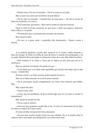 Janice Maynard – El hombre al que amo



       —Desde nunca. Por eso el incendio —Trent se sentó en una silla.
       Mac se pasó una mano por las hebras de pelo blanco.
     —No ha sido un incendio —farfulló Mac de mala gana—. He ido al cuarto de
baño un momento, y al volver…
       —Esta sartén hay que tirarla —Bryn tiró la sartén al cubo de la basura.
     Trent se frotó la frente, temeroso de que fuera a darle una jaqueca. Entonces,
miró a Bryn y a su padre.
       —Prometedme que os portaréis bien durante mi ausencia.
       Bryn abrazó a Mac.
    —No nos va a pasar nada —respondió ella, bostezando—. Buena, vamos a
dormir.




      A la mañana siguiente, cuando Mac apareció en la cocina, estaba animado y
lleno de energía. Se tomó su tortilla de clara de huevo y tostada sin mantequilla, y no
se quejó. Mientras Bryn picoteaba su desayuno a base de avena. Mac ladeó la cabeza.
    —Esta mañana le he dicho a Trent que te dejara en paz para que así no te
marcharas.
       Bryn se ruborizo al instante. No podía ser que…
     —Le he dicho que si no tiene nada agradable que decirte será mejor que te deje
en paz —añadió Mac.
       El pulso volvió a su ritmo normal, pudo respirar de nuevo.
       Mac no se había enterado de lo de la noche anterior.
       —No te preocupes, puedo arreglármelas con Trent. Pero tenemos que hablar.
Mac.
       Mac arqueó las cejas.
       —Pareces muy sería.
    —¿Crees que los problemas de Jesse tenían algo que ver con que su madre lo
abandonara?
       Mac apartó la mirada de ella.
       —No sé a qué te refieres.
      —Jesse era muy pequeño cuando ella se fue. A veces, en situaciones de ese tipo,
los niños se culpan de lo que ocurre.
       El rostro de Mac enrojeció de forma alarmante.
     —Eso fue hace mucho tiempo. Jesse era muy rebelde. No se le puede echar la
culpa de ello a una mujer que desapareció casi veinte años atrás.




                                                                       Nº Paginas 37—95
 