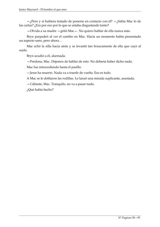 Janice Maynard – El hombre al que amo



      —¿Pero y si hubiera tratado de ponerse en contacto con él? —¿Sabía Mac lo de
las cartas? ¿Era por eso por lo que se estaba disgustando tanto?
     —Olvida a su madre —gritó Mac—. No quiero hablar de ella nunca más.
     Bryn parpadeó al ver el cambio en Mac. Hacía un momento había presentado
un aspecto sano, pero ahora…
     Mac echó la silla hacia atrás y se levantó tan bruscamente de ella que cayó al
suelo.
     Bryn acudió a él, alarmada.
     —Perdona, Mac. Dejemos de hablar de esto. No debería haber dicho nada.
     Mac fue retrocediendo hasta el pasillo.
     —Jesse ha muerto. Nada va a traerle de vuelta. Eso es todo.
     A Mac se le doblaron las rodillas. Le lanzó una mirada suplicante, asustada.
     —Cálmate, Mac. Tranquilo, no va a pasar nada.
     ¿Qué había hecho?




                                                                     Nº Paginas 38—95
 
