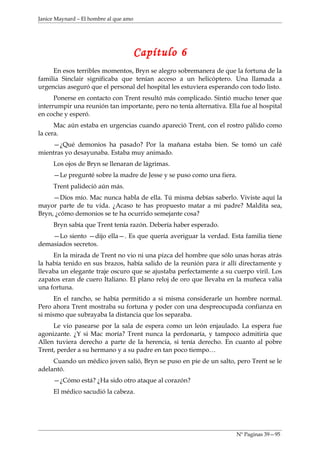 Janice Maynard – El hombre al que amo




                                        Capítulo 6
     En esos terribles momentos, Bryn se alegro sobremanera de que la fortuna de la
familia Sinclair significaba que tenían acceso a un helicóptero. Una llamada a
urgencias aseguró que el personal del hospital les estuviera esperando con todo listo.
      Ponerse en contacto con Trent resultó más complicado. Sintió mucho tener que
interrumpir una reunión tan importante, pero no tenía alternativa. Ella fue al hospital
en coche y esperó.
      Mac aún estaba en urgencias cuando apareció Trent, con el rostro pálido como
la cera.
    —¿Qué demonios ha pasado? Por la mañana estaba bien. Se tomó un café
mientras yo desayunaba. Estaba muy animado.
     Los ojos de Bryn se llenaran de lágrimas.
     —Le pregunté sobre la madre de Jesse y se puso como una fiera.
     Trent palideció aún más.
     —Dios mío. Mac nunca habla de ella. Tú misma debías saberlo. Viviste aquí la
mayor parte de tu vida. ¿Acaso te has propuesto matar a mi padre? Maldita sea,
Bryn, ¿cómo demonios se te ha ocurrido semejante cosa?
     Bryn sabía que Trent tenía razón. Debería haber esperado.
    —Lo siento —dijo ella—. Es que quería averiguar la verdad. Esta familia tiene
demasiados secretos.
     En la mirada de Trent no vio ni una pizca del hombre que sólo unas horas atrás
la había tenido en sus brazos, había salido de la reunión para ir allí directamente y
llevaba un elegante traje oscuro que se ajustaba perfectamente a su cuerpo viril. Los
zapatos eran de cuero Italiano. El plano reloj de oro que llevaba en la muñeca valía
una fortuna.
      En el rancho, se había permitido a si misma considerarle un hombre normal.
Pero ahora Trent mostraba su fortuna y poder con una despreocupada confianza en
si mismo que subrayaba la distancia que los separaba.
     Le vio pasearse por la sala de espera como un león enjaulado. La espera fue
agonizante. ¿Y si Mac moría? Trent nunca la perdonaría, y tampoco admitiría que
Allen tuviera derecho a parte de la herencia, si tenía derecho. En cuanto al pobre
Trent, perder a su hermano y a su padre en tan poco tiempo…
     Cuando un médico joven salió, Bryn se puso en pie de un salto, pero Trent se le
adelantó.
     —¿Cómo está? ¿Ha sido otro ataque al corazón?
     El médico sacudió la cabeza.




                                                                      Nº Paginas 39—95
 