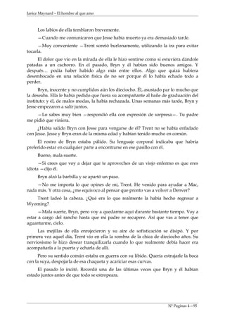 Janice Maynard – El hombre al que amo



     Los labios de ella temblaron brevemente.
     —Cuando me comunicaron que Jesse había muerto ya era demasiado tarde.
      —Muy conveniente —Trent sonrió burlonamente, utilizando la ira para evitar
tocarla.
     El dolor que vio en la mirada de ella le hizo sentirse como si estuviera dándole
patadas a un cachorro. En el pasado, Bryn y él habían sido buenos amigos. Y
después… podía haber habido algo más entre ellos. Algo que quizá hubiera
desembocado en una relación física de no ser porque él lo había echado todo a
perder.
      Bryn, inocente y no cumplidos aún los dieciocho. Él, asustado par lo mucho que
la deseaba. Ella le había pedido que fuera su acompañante al baile de graduación del
instituto: y él, de malos modas, la había rechazada. Unas semanas más tarde, Bryn y
Jesse empezaron a salir juntos.
     —Lo sabes muy bien —respondió ella con expresión de sorpresa—. Tu padre
me pidió que viniera.
     ¿Había salido Bryn con Jesse para vengarse de él? Trent no se había enfadado
con Jesse. Jesse y Bryn eran de la misma edad y habían tenido mucho en común.
     El rostro de Bryn estaba pálido. Su lenguaje corporal indicaba que habría
preferido estar en cualquier parte a encontrarse en ese pasillo con él.
     Bueno, mala suerte.
      —Si crees que voy a dejar que te aproveches de un viejo enfermo es que eres
idiota —dijo él.
     Bryn alzó la barbilla y se apartó un paso.
     —No me importa lo que opines de mi, Trent. He venido para ayudar a Mac,
nada más. Y otra cosa, ¿me equivoco al pensar que pronto vas a volver a Denver?
   Trent ladeó la cabeza. ¿Qué era lo que realmente la había hecho regresar a
Wyoming?
      —Mala suerte, Bryn, pero voy a quedarme aquí durante bastante tiempo. Voy a
estar a cargo del rancho hasta que mi padre se recupere. Así que vas a tener que
aguantarme, cielo.
     Las mejillas de ella enrojecieron y su aire de sofisticación se disipó. Y por
primera vez aquel día, Trent vio en ella la sombra de la chica de dieciocho años. Su
nerviosismo le hizo desear tranquilizarla cuando lo que realmente debía hacer era
acompañarla a la puerta y echarla de allí.
     Pero su sentido común estaba en guerra con su libido. Quería estrujarle la boca
con la suya, despojarla de esa chaqueta y acariciar esas curvas.
     El pasado lo incitó. Recordó una de las últimas veces que Bryn y él habían
estado juntos antes de que todo se estropeara.




                                                                      Nº Paginas 4—95
 