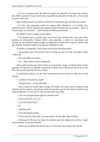 Janice Maynard – El hombre al que amo



     —No le va a pasar nada. Ha sido un ataque de ansiedad. El pulso se le aceleró,
eso debió asustarlo, lo que sirvió para exacerbar la situación. Nada serio. ¿Tiene idea
de qué lo provocó?
     Bryn inspiró hondo, no podía controlar los temblores que sacudían su cuerpo.
      —Le hice una pregunta sobre su esposa. Ella abandonó a la familia hace
dieciocho años. Nunca imaginé que todavía podía afectarle de esa manera —Bryn se
interrumpió un momento—. ¿Ha sufrido un daño permanente?
     El médico volvió a negar con la cabeza.
     —No. Quiero que se quede aquí esta noche bajo observación, pero sólo como
medida de precaución. Hemos hecho unas pruebas y todos los resultados son
buenos. Es un hombre fuerte y tengo la impresión de que aún le queda mucha vida
por delante. Pueden visitarle si lo desean. Habitación 312.
     El médico se despidió. Trent lanzó una furiosa mirada a Bryn.
      —Tú quédate aquí. No puedo correr el riesgo de que, al verte, mi padre vuelva
a alterarse.
     —Pero el médico ha dicho…
     —No —dijo Trent en tono implacable.
     Bryn esperó hasta que Trent entró en el ascensor: luego, le siguió hasta el piso
superior. Se quedó en el pasillo, aguzando el oído con la esperanza de oír la voz de
Mac. Por suerte, parecía mil veces mejor.
      La profunda y grave voz de Trent mostraba ternura y cariño, y ella casi se echó
a llorar.
     —¿Cómo te encuentras, papá?
     —Avergonzado —respondió Mac.
      —Voy a pasar la noche aquí contigo. El médico ha dicho que te darán el alta
mañana por la mañana. Al parecer, todas las pruebas que te han hecho muestran que
estás estupendo. Tu corazón se está recuperando muy bien.
     —¿No vas a preguntarme qué ha causado esto?
     —No es necesario. Ya lo sé.
     —¿Te lo ha dicho Bryn?
     —Sí.
     —¿Dónde está?
     —No la he dejado entrar.
     —Por el amor de Dios, hijo. No seas idiota. No ha sido culpa de Bryn.
      —Claro que si. Sí ésa es la clase de cuidados que está dispuesta a ofrecer, mejor
será contratar a una desconocida.
     —Sabes que el médico ha dicho que ya no necesito que nadie cuide de mí.



                                                                      Nº Paginas 40—95
 