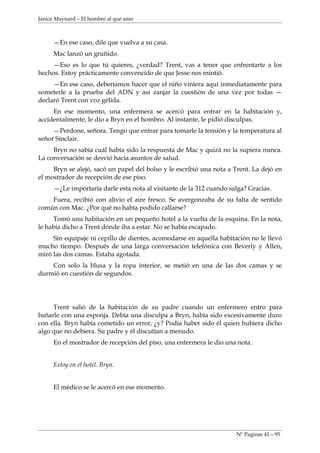 Janice Maynard – El hombre al que amo



     —En ese caso, dile que vuelva a su casa.
     Mac lanzó un gruñido.
     —Eso es lo que tú quieres, ¿verdad? Trent, vas a tener que enfrentarte a los
hechos. Estoy prácticamente convencido de que Jesse nos mintió.
     —En ese caso, deberíamos hacer que el niño viniera aquí inmediatamente para
someterle a la prueba del ADN y así zanjar la cuestión de una vez por todas —
declaró Trent con voz gélida.
     En ese momento, una enfermera se acercó para entrar en la habitación y,
accidentalmente, le dio a Bryn en el hombro. Al instante, le pidió disculpas.
     —Perdone, señora. Tengo que entrar para tomarle la tensión y la temperatura al
señor Sinclair.
     Bryn no sabía cuál había sido la respuesta de Mac y quizá no la supiera nunca.
La conversación se desvió hacia asuntos de salud.
     Bryn se alejó, sacó un papel del bolso y le escribió una nota a Trent. La dejó en
el mostrador de recepción de ese piso.
     —¿Le importaría darle esta nota al visitante de la 312 cuando salga? Gracias.
    Fuera, recibió con alivio el aire fresco. Se avergonzaba de su falta de sentido
común con Mac. ¿Por qué no había podido callarse?
     Tomó una habitación en un pequeño hotel a la vuelta de la esquina. En la nota,
le había dicho a Trent dónde iba a estar. No se había escapado.
     Sin equipaje ni cepillo de dientes, acomodarse en aquella habitación no le llevó
mucho tiempo. Después de una larga conversación telefónica con Beverly y Allen,
miró las dos camas. Estaba agotada.
    Con solo la blusa y la ropa interior, se metió en una de las dos camas y se
durmió en cuestión de segundos.




     Trent salió de la habitación de su padre cuando un enfermero entro para
bañarle con una esponja. Debía una disculpa a Bryn, había sido excesivamente duro
con ella. Bryn había cometido un error, ¿y? Podía haber sido él quien hubiera dicho
algo que no debiera. Su padre y él discutían a menudo.
     En el mostrador de recepción del piso, una enfermera le dio una nota.


     Estoy en el hotel. Bryn.


     El médico se le acercó en ese momento.




                                                                     Nº Paginas 41—95
 