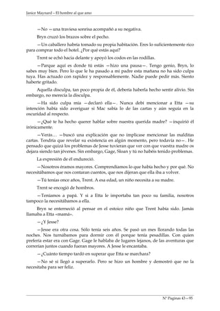 Janice Maynard – El hombre al que amo



     —No —una traviesa sonrisa acompañó a su negativa.
     Bryn cruzó los brazos sobre el pecho.
     —Un caballero habría tomado su propia habitación. Eres lo suficientemente rico
para comprar todo el hotel. ¿Por qué estás aquí?
     Trent se echó hacia delante y apoyó los codos en las rodillas.
     —Parque aquí es donde tú estás —hizo una pausa—. Tengo genio, Bryn, lo
sabes muy bien. Pero lo que le ha pasado a mi padre esta mañana no ha sido culpa
tuya. Has actuado con rapidez y responsablemente. Nadie puede pedir más. Siento
haberte gritado.
    Aquella disculpa, tan poco propia de él, debería haberla hecho sentir alivio. Sin
embargo, no merecía la disculpa.
     —Ha sido culpa mía —declaró ella—. Nunca debí mencionar a Etta —su
intención había sido averiguar si Mac sabía lo de las cartas y aún seguía en la
oscuridad al respecto.
      —¿Qué te ha hecho querer hablar sobre nuestra querida madre? —inquirió él
irónicamente.
     —Verás… —buscó una explicación que no implicase mencionar las malditas
cartas. Tendría que revelar su existencia en algún momento, pero todavía no—. He
pensado que quizá los problemas de Jesse tuvieran que ver con que vuestra madre os
dejara siendo tan jóvenes. Sin embargo, Gage, Sloan y tú no habéis tenido problemas.
     La expresión de él endureció.
     —Nosotros éramos mayores. Comprendíamos lo que había hecho y por qué. No
necesitábamos que nos contaran cuentos, que nos dijeran que ella iba a volver.
     —Tú tenías once años, Trent. A esa edad, un niño necesita a su madre.
     Trent se encogió de hombros.
    —Teníamos a papá. Y si a Etta le importaba tan poco su familia, nosotros
tampoco la necesitábamos a ella.
     Bryn se enterneció al pensar en el estoico niño que Trent había sido. Jamás
llamaba a Etta «mamá».
     —¿Y Jesse?
     —Jesse era otra cosa. Sólo tenía seis años. Se pasó un mes llorando todas las
noches. Nos turnábamos para dormir con él porque tenía pesadillas. Con quien
prefería estar era con Gage. Gage le hablaba de lugares lejanos, de las aventuras que
correrían juntos cuando fueran mayores. A Jesse le encantaba.
     —¿Cuánto tiempo tardó en superar que Etta se marchara?
     —No sé si llegó a superarlo. Pero se hizo un hombre y demostró que no la
necesitaba para ser feliz.




                                                                      Nº Paginas 43—95
 
