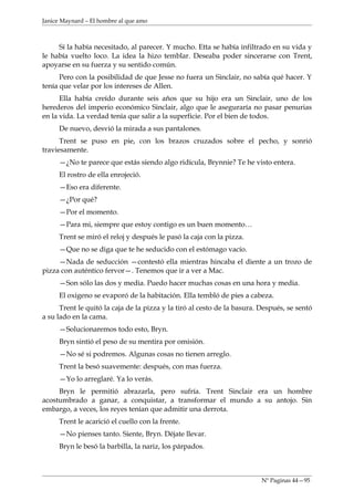 Janice Maynard – El hombre al que amo



     Sí la había necesitado, al parecer. Y mucho. Etta se había infiltrado en su vida y
le había vuelto loco. La idea la hizo temblar. Deseaba poder sincerarse con Trent,
apoyarse en su fuerza y su sentido común.
      Pero con la posibilidad de que Jesse no fuera un Sinclair, no sabía qué hacer. Y
tenía que velar por los intereses de Allen.
      Ella había creído durante seis años que su hijo era un Sinclair, uno de los
herederos del imperio económico Sinclair, algo que le aseguraría no pasar penurias
en la vida. La verdad tenía que salir a la superficie. Por el bien de todos.
     De nuevo, desvió la mirada a sus pantalones.
      Trent se puso en pie, con los brazos cruzados sobre el pecho, y sonrió
traviesamente.
     —¿No te parece que estás siendo algo ridícula, Brynnie? Te he visto entera.
     El rostro de ella enrojeció.
     —Eso era diferente.
     —¿Por qué?
     —Por el momento.
     —Para mi, siempre que estoy contigo es un buen momento…
     Trent se miró el reloj y después le pasó la caja con la pizza.
     —Que no se diga que te he seducido con el estómago vacío.
     —Nada de seducción —contestó ella mientras hincaba el diente a un trozo de
pizza con auténtico fervor—. Tenemos que ir a ver a Mac.
     —Son sólo las dos y media. Puedo hacer muchas cosas en una hora y media.
     El oxigeno se evaporó de la habitación. Ella tembló de pies a cabeza.
      Trent le quitó la caja de la pizza y la tiró al cesto de la basura. Después, se sentó
a su lado en la cama.
     —Solucionaremos todo esto, Bryn.
     Bryn sintió el peso de su mentira por omisión.
     —No sé si podremos. Algunas cosas no tienen arreglo.
     Trent la besó suavemente: después, con mas fuerza.
     —Yo lo arreglaré. Ya lo verás.
     Bryn le permitió abrazarla, pero sufría. Trent Sinclair era un hombre
acostumbrado a ganar, a conquistar, a transformar el mundo a su antojo. Sin
embargo, a veces, los reyes tenían que admitir una derrota.
     Trent le acarició el cuello con la frente.
     —No pienses tanto. Siente, Bryn. Déjate llevar.
     Bryn le besó la barbilla, la nariz, los párpados.



                                                                          Nº Paginas 44—95
 