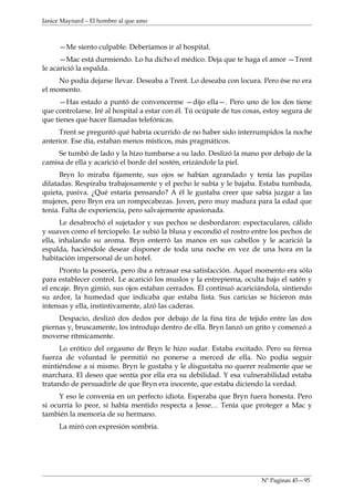 Janice Maynard – El hombre al que amo



     —Me siento culpable. Deberíamos ir al hospital.
      —Mac está durmiendo. Lo ha dicho el médico. Deja que te haga el amor —Trent
le acarició la espalda.
     No podía dejarse llevar. Deseaba a Trent. Lo deseaba con locura. Pero ése no era
el momento.
      —Has estado a puntó de convencerme —dijo ella—. Pero uno de los dos tiene
que controlarse. Iré al hospital a estar con él. Tú ocúpate de tus cosas, estoy segura de
que tienes que hacer llamadas telefónicas.
     Trent se preguntó qué habría ocurrido de no haber sido interrumpidos la noche
anterior. Ese día, estaban menos místicos, más pragmáticos.
     Se tumbó de lado y la hizo tumbarse a su lado. Deslizó la mano por debajo de la
camisa de ella y acarició el borde del sostén, erizándole la piel.
      Bryn lo miraba fijamente, sus ojos se habían agrandado y tenía las pupilas
dilatadas. Respiraba trabajosamente y el pecho le subía y le bajaba. Estaba tumbada,
quieta, pasiva. ¿Qué estaría pensando? A él le gustaba creer que sabía juzgar a las
mujeres, pero Bryn era un rompecabezas. Joven, pero muy madura para la edad que
tenia. Falta de experiencia, pero salvajemente apasionada.
      Le desabrochó el sujetador y sus pechos se desbordaron: espectaculares, cálido
y suaves como el terciopelo. Le subió la blusa y escondió el rostro entre los pechos de
ella, inhalando su aroma. Bryn enterró las manos en sus cabellos y le acarició la
espalda, haciéndole desear disponer de toda una noche en vez de una hora en la
habitación impersonal de un hotel.
      Pronto la poseería, pero iba a retrasar esa satisfacción. Aquel momento era sólo
para establecer control. Le acarició los muslos y la entrepierna, oculta bajo el satén y
el encaje. Bryn gimió, sus ojos estaban cerrados. Él continuó acariciándola, sintiendo
su ardor, la humedad que indicaba que estaba lista. Sus caricias se hicieron más
intensas y ella, instintivamente, alzó las caderas.
     Despacio, deslizó dos dedos por debajo de la fina tira de tejido entre las dos
piernas y, bruscamente, los introdujo dentro de ella. Bryn lanzó un grito y comenzó a
moverse rítmicamente.
      Lo erótico del orgasmo de Bryn le hizo sudar. Estaba excitado. Pero su férrea
fuerza de voluntad le permitió no ponerse a merced de ella. No podía seguir
mintiéndose a si mismo. Bryn le gustaba y le disgustaba no querer realmente que se
marchara. El deseo que sentía por ella era su debilidad. Y esa vulnerabilidad estaba
tratando de persuadirle de que Bryn era inocente, que estaba diciendo la verdad.
     Y eso le convenía en un perfecto idiota. Esperaba que Bryn fuera honesta. Pero
si ocurría lo peor, si había mentido respecta a Jesse… Tenía que proteger a Mac y
también la memoria de su hermano.
     La miró con expresión sombría.




                                                                        Nº Paginas 45—95
 