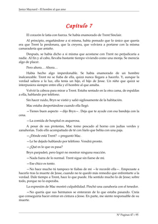 Janice Maynard – El hombre al que amo




                                        Capítulo 7
        El corazón le latía con fuerza. Se había enamorado de Trent Sinclair.
     Al principio, engañándose a si misma, había pensado que lo único que quería
era que Trent la perdonara, que la creyera, que volviera a portarse con la misma
camaradería que antaño.
     Después, se había dicho a si misma que acostarse con Trent no perjudicaría a
nadie. Al fin y al cabo, llevaba bastante tiempo viviendo como una monja. Se merecía
algo de placer.
        Pero ahora… Ahora…
      Había hecho algo imperdonable. Se había enamorado de un hombre
inalcanzable. Trent no se fiaba de ella, quizá nunca llegara a hacerlo. Y, aunque la
verdad saliera a la luz, ella tenía un hijo, el hijo de Jesse. Un niño que quizá se
interpusiera siempre entre ella y el hombre al que amaba.
      Volvió la cabeza para mirar a Trent. Estaba sentado en la otra cama, de espaldas
a ella, hablando por teléfono.
        Sin hacer ruido, Bryn se vistió y salió sigilosamente de la habitación.
        Mac estaba despertándose cuando ella llegó.
        —Tienes buen aspecto —dijo Bryn—. Deja que te ayude con esa bandeja con la
cena.
        —La comida de hospital es asquerosa.
    A pesar de sus protestas, Mac tomo pescado al horno con judías verdes y
zanahorias. Todo ello acompañado de té con hielo que bebía con una paja.
        —¿Dónde está Trent? —preguntó Mac.
        —Le he dejado hablando por teléfono. Vendrá pronto.
        —¿Qué es lo que os pasa?
        Bryn parpadeó, pero logró no mostrar ninguna reacción.
        —Nada fuera de lo normal. Trent sigue sin fiarse de mí.
        —Ese chico es tonto.
     —No hace mucho tú tampoco te fiabas de mí —le recordó ella—. Empezaste a
hacerlo tras la muerte de Jesse, cuando no te quedó más remedio que enfrentarte a la
verdad. Dale tiempo a Trent, hace lo que puede. Ha sentido mucho lo de Jesse; sobre
todo, porque no lo esperaba.
        La expresión de Mac mostró culpabilidad. Pinchó una zanahoria con el tenedor.
     —No quería que sus hermanos se enteraran de lo que estaba pasando. Creía
que conseguiría hacer entrar en cintura a Jesse. En parte, me siento responsable de su
muerte.



                                                                          Nº Paginas 47—95
 