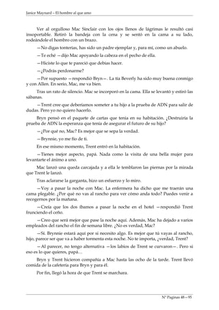 Janice Maynard – El hombre al que amo



     Ver al orgulloso Mac Sinclair con los ojos llenos de lágrimas le resultó casi
insoportable. Retiró la bandeja con la cena y se sentó en la cama a su lado,
rodeándole el hombro con un brazo.
     —No digas tonterías, has sido un padre ejemplar y, para mí, como un abuelo.
     —Te eché —dijo Mac apoyando la cabeza en el pecho de ella.
     —Hiciste lo que te pareció que debías hacer.
     —¿Podrás perdonarme?
     —Por supuesto —respondió Bryn—. La tía Beverly ha sido muy buena conmigo
y con Allen. En serio, Mac, me va bien.
     Tras un rato de silencio. Mac se incorporó en la cama. Ella se levantó y estiró las
sábanas.
    —Trent cree que deberíamos someter a tu hijo a la prueba de ADN para salir de
dudas. Pero yo no quiero hacerlo.
     Bryn pensó en el paquete de cartas que tenia en su habitación. ¿Destruiría la
prueba de ADN la esperanza que tenía de asegurar el futuro de su hijo?
     —¿Por qué no, Mac? Es mejor que se sepa la verdad.
     —Brynnie, yo me fío de ti.
     En ese mismo momento, Trent entró en la habitación.
     —Tienes mejor aspecto, papá. Nada como la visita de una bella mujer para
levantarte el ánimo a uno.
     Mac lanzó una queda carcajada y a ella le temblaron las piernas por la mirada
que Trent le lanzó.
     Tras aclararse la garganta, hizo un esfuerzo y lo miro.
     —Voy a pasar la noche con Mac. La enfermera ha dicho que me traerán una
cama plegable. ¿Por qué no vas al rancho para ver cómo anda todo? Puedes venir a
recogernos por la mañana.
     —Creía que los dos íbamos a pasar la noche en el hotel —respondió Trent
frunciendo el ceño.
    —Creo que será mejor que pase la noche aquí. Además, Mac ha dejado a varios
empleados del rancho el fin de semana libre. ¿No es verdad, Mac?
      —Sí. Brynnie estará aquí por si necesito algo. Es mejor que tú vayas al rancho,
hijo, parece ser que va a haber tormenta esta noche. No te importa, ¿verdad, Trent?
     —Al parecer, no tengo alternativa —los labios de Trent se curvaron—. Pero si
eso es lo que quieres, papá…
    Bryn y Trent hicieron compañía a Mac hasta las ocho de la tarde. Trent llevó
comida de la cafetería para Bryn y para él.
     Por fin, llegó la hora de que Trent se marchara.




                                                                       Nº Paginas 48—95
 
