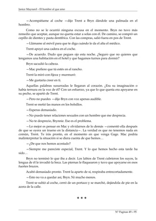 Janice Maynard – El hombre al que amo



    —Acompáñame al coche —dijo Trent a Bryn dándole una palmada en el
hombro.
      Como no se le ocurrió ninguna excusa en el momento. Bryn no tuvo más
remedio que aceptar, aunque no quería estar a solas con él. De camino, se compró un
cepillo de dientes y pasta dentífrica. Con las compras, salió fuera en pos de Trent.
     —Llámame al móvil para que te diga cuándo le da el alta el médico.
     Trent apoyó una cadera en el coche.
     —De acuerdo. Dudo que pegues ojo esta noche. ¿Seguro que no quieres que
tengamos una habitación en el hotel y que hagamos turnos para dormir?
     Bryn sacudió la cabeza.
     —Mac prefiere que tú estés en el rancho.
     Trent la miró con fijeza y murmuró:
     —Me gustaría creer en ti.
     Aquellas palabras susurradas le llegaran al corazón. ¿Era su imaginación o
había ternura en la voz de él? Con un esfuerzo, ya que lo que quería era apoyarse en
su pecho, se apartó de Trent.
     —Pero no puedes —dijo Bryn con voz apenas audible.
     Trent se metió las manos en los bolsillos.
     —Esperas demasiado.
     —No puedo tener relaciones sexuales con un hombre que me desprecia.
     —No te desprecio, Brynnie. Ese es el problema.
     —Lo mejor es pensar en Mac y olvidarnos de lo demás —comentó ella después
de que se oyera un trueno en la distancia—. La verdad es que no tenemos nada en
común, Trent. Te irás pronto, en el momento en que venga Gage. Mac podría
malinterpretar la situación si se diera cuenta de que hemos…
     —¿De que nos hemos acostado?
    —Siempre me pareciste especial, Trent. Y lo que hemos hecho esta tarde ha
sido…
     Bryn no terminó lo que iba a decir. Los labios de Trent cubrieron los suyos, la
lengua de él le invadió la boca. Las piernas le flaquearon y tuvo que apoyarse en esos
fuertes brazos.
     Acabó demasiado pronto. Trent la aparto de sí, respiraba entrecortadamente.
     —Esto no va a quedar así, Bryn. Ni mucho menos.
     Trent se subió al coche, cerró de un portazo y se marchó, dejándola de pie en la
acera de la calle.



                                           ***

                                                                     Nº Paginas 49—95
 