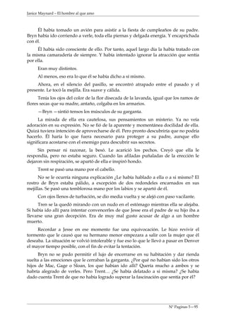 Janice Maynard – El hombre al que amo



     Él había tomado un avión para asistir a la fiesta de cumpleaños de su padre.
Bryn había ido corriendo a verle, toda ella piernas y delgada energía. Y encaprichada
con él.
     Él había sido consciente de ello. Por tanto, aquel largo día la había tratado con
la misma camaradería de siempre. Y había intentado ignorar la atracción que sentía
por ella.
     Eran muy distintos.
     Al menos, eso era lo que él se había dicho a sí mismo.
     Ahora, en el silencio del pasillo, se encontró atrapado entre el pasado y el
presente. Le tocó la mejilla. Era suave y cálida.
      Tenía los ojos del color de la flor disecada de la lavanda, igual que los ramos de
flores secas que su madre, antaño, colgaba en los armarios.
     —Bryn —sintió tensos los músculos de su garganta.
      La mirada de ella era cautelosa, sus pensamientos un misterio. Ya no veía
adoración en su expresión. No se fió de la aparente y momentánea docilidad de ella.
Quizá tuviera intención de aprovecharse de él. Pero pronto descubriría que no podría
hacerlo. Él haría lo que fuera necesario para proteger a su padre, aunque ello
significara acostarse con el enemigo para descubrir sus secretos.
     Sin pensar ni razonar, la besó. Le acarició los pechos. Creyó que ella le
respondía, pero no estaba seguro. Cuando las afiladas puñaladas de la erección le
dejaron sin respiración, se apartó de ella e inspiró hondo.
     Trent se pasó una mano por el cabello.
      No se le ocurría ninguna explicación ¿Le había hablado a ella o a si mismo? El
rostro de Bryn estaba pálido, a excepción de dos redondeles encarnados en sus
mejillas. Se pasó una temblorosa mano por los labios y se apartó de él.
     Con ojos llenos de turbación, se dio media vuelta y se alejó con paso vacilante.
      Tren se la quedó mirando con un nudo en el estómago mientras ella se alejaba.
Si había ido allí para intentar convencerles de que Jesse era el padre de su hijo iba a
llevarse una gran decepción. Era de muy mal gusto acusar de algo a un hombre
muerto.
     Recordar a Jesse en ese momento fue una equivocación. Le hizo revivir el
tormento que le causó que su hermano menor empezara a salir con la mujer que él
deseaba. La situación se volvió intolerable y fue eso lo que le llevó a pasar en Denver
el mayor tiempo posible, con el fin de evitar la tentación.
      Bryn no se pudo permitir el lujo de encerrarse en su habitación y dar rienda
suelta a las emociones que le cerraban la garganta. ¿Por qué no habían sido los otros
hijos de Mac, Gage o Sloan, los que habían ido allí? Quería mucho a ambos y se
habría alegrado de verles. Pero Trent… ¿Se había delatado a si misma? ¿Se había
dado cuenta Trent de que no había logrado superar la fascinación que sentía por él?




                                                                        Nº Paginas 5—95
 