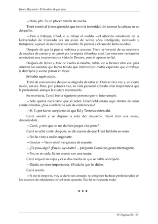 Janice Maynard – El hombre al que amo



     —Hola, jefe. Es un placer tenerle de vuelta.
     Trent sonrió al joven aprendiz que tuvo la temeridad de asomar la cabeza en su
despacho.
     —Vete a trabajar, Chad, o te rebajo el sueldo —el atrevido estudiante de la
Universidad de Colorado era un joven de veinte años inteligente, motivado y
trabajador, a pesar de no cobrar un sueldo. Se parecía a él cuando tenía su edad.
    Después de que la puerta volviera a cerrarse. Trent se levantó de su escritorio
de madera de cerezo y se paseó por la espesa alfombra azul. Los enormes ventanales
mostraban una impresionante vista de Denver, pero él apenas se fijó.
      Después de llevar a Mac de vuelta al rancho, había ido a Denver otra vez para
concluir los asuntos que había tenido que interrumpir, había esperado que el trabajo
le distrajera y así no pensar en Bryn.
     Se había equivocado.
      Trató de convencerse de que se alegraba de estar en Denver otra vez y, en cierto
modo, así era. Pero, por primera vez, su vida personal cobraba más importancia que
la profesional, aunque le costara reconocerlo.
     Su secretaría, Carol, fue la siguiente persona que lo interrumpió.
     —Sólo quería recordarte que el señor Greenfield estará aquí dentro de unos
veinte minutos. ¿Vas a utilizar la sala de conferencias?
     —Sí. Y, por favor, asegúrate de que Ed y Terrence estén ahí.
     Carol asintió y se dispuso a salir del despacho. Trent alzó una mano,
deteniéndola.
     —Carol, ¿crees que se me da bien juzgar a la gente?
     Carol se echó a reír: después, se dio cuenta de que Trent hablaba en serio.
     —No he visto a nadie engañarte.
     —Gracias —Trent sintió vergüenza de repente.
     —¿Te pasa algo? ¿Puedo ayudarte? —preguntó Carol con gesto interrogante.
     —No, no es nada. Es un asunto con una mujer.
     Carol arqueó las cejas y él se dio cuenta de que se había sonrojado.
     —Déjalo, no tiene importancia. Olvida lo que he dicho.
     Carol sonrió.
      —Sí no te importa, voy a darte un consejo: no emplees tácticas profesionales en
los asuntos de relaciones con el sexo opuesto. Eso lo estropearía todo.



                                          ***



                                                                      Nº Paginas 50—95
 