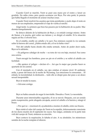 Janice Maynard – El hombre al que amo



     Cuando Carol se marchó, Trent se pasó una mano por el rostro y lanzó un
gruñido. No sabía cómo, pero quería acostarse con Bryn. Por otra parte, le parecía
que había llegado el momento de aclarar muchas cosas.
    Cuando Trent resolvió los asuntos que tenía pendientes y pudo dejar el resto en
manos de sus empleados, emprendió el viaje de vuelta al rancho.
    Llegó tarde. Lo primero que hizo fue pasarse por la habitación de su padre. Mac
dormía tranquilamente.
      Se detuvo delante de la habitación de Bryn, y se enfadó consigo mismo. Antes
de llamar a la puerta, giró sobre sus talones y se dirigió al establo. Sí la situación
seguía así iba a volverse loco.
     En el establo, ensillo un caballo y lo sacó. Fue entonces cuando la vio sentada
sobre la barrera del corral. ¿Había estado allí y él no la había visto?
     Tiró del caballo hasta donde ella estaba sentada. Antes de poder decir nada,
Bryn se le adelanto.
     —Es peligroso cabalgar de noche —su tono de voz era bajo, musical. Fue como
una caricia.
      Trent encogió los hombros, puso un pie en el estribo y se subió al caballo con
facilidad.
     —Me apetece el peligro —declaro él—. Así que lo mejor que puedes hacer es
apartarte de mi camino.
     Con él montado en el caballo, sus ojos estaban al mismo nivel. El ambiente
ardía, a pesar del fresco de la noche de Wyoming. Las emociones lo consumían… El
enfado, la incredulidad, la desilusión… todo ello se disipó para dar paso a un deseo
sexual insoportable.
     Bryn le tendió la mano.
     —Llévame contigo.




     Bryn se había cansado de negar lo inevitable. Deseaba a Trent. Lo necesitaba.
     Durante unos interminables segundos, él no se movió. Después, con un sonido
parte exasperación, parte ahogada carcajada, acercó el caballo a la barrera y alargó el
brazo.
     —Por qué no —murmuró él, ayudándola a montar el caballo, entre sus brazos.
      Bryn sintió el calor del cuerpo de Trent en la espalda, dolorosamente consciente
de los duros muslos de él sujetando los suyos. Sus nalgas, anidadas en la parte más
viril del cuerpo de Trent, sintieron su erección.
     Bryn contuvo la respiración, le faltaba el aire. A su alrededor, los misteriosos
sonidos de la noche rompían el silencio.




                                                                      Nº Paginas 51—95
 