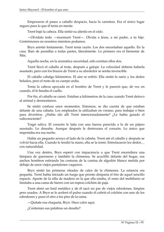 Janice Maynard – El hombre al que amo



     Empezaron el paseo a caballo despacio, hacia la carretera. Era el único lugar
seguro para lo que él tenía en mente.
     Trent bajó la cabeza. Ella sintió su alíenlo en el oído.
     —Olvídalo todo —murmuró Trent—. Olvida a Jesse, a mi padre, a tu hijo.
Centrémonos en nosotros mientras podamos.
      Bryn asintió lentamente. Trent tenía razón. Los dos necesitaban aquello. En la
casa. Iban de punidlas a todas partes, literalmente. Lo primero era el bienestar de
Mac.
     Aquella noche, en la aromática oscuridad, sólo existían ellos dos.
     Trent llevó el caballo al trote, después a galope. La velocidad debería haberla
asustado, pero con los brazos de Trent a su alrededor se sentía invencible.
     El caballo cabalgo kilómetros. El aire se enfrió. Ella sintió la nariz y los dedos
helados, pero el resto de su cuerpo ardía.
    Tenía la cabeza apoyada en el hombro de Trent y le pareció que, de vez en
cuando, él le besaba el cuello.
      Por fin, el caballo se cansó. Estaban a kilómetros de la casa cuando Trent detuvo
al animal y desmontaron.
     Se sintió confusa unos momentos. Entonces, se dio cuenta de que estaban
delante de una cabaña. Los empleados la utilizaban en verano, para trabajar o bien
para divertirse. ¿Había ido allí Trent intencionadamente? ¿Le había guiado el
subconsciente?
     Tragó saliva. El corazón le latía con una fuerza parecida a la de un pájaro
asustado. Lo deseaba. Aunque después le destrozara el corazón. Lo único que
importaba era esa noche.
     Había un pequeño arroyo al lado de la cabaña. Trent ató el caballo y después se
volvió hacia ella. Cuando le tendió la mano, ella se la tomó. Entrelazaron los dedos…
con naturalidad.
     Una vez dentro, Bryn esperó con impaciencia a que Trent encendiera una
lámpara de queroseno y también la chimenea. Se acuclilló delante del hogar, sus
anchos hombros estirando las costuras de la camisa de algodón blanco metida por
debajo de unos viejos pantalones vaqueros.
      Bryn sintió las primeras oleadas de calor de la chimenea. La estancia era
pequeña. Trent había iniciado un fuego que pronto disiparía el frío de aquel sencillo
espacio. Aparte de la silla de madera en la que ella estaba, el resto del mobiliario se
limitaba a una cama de hierro con un espeso colchón de paja.
     Trent abrió un baúl metálico y de él sacó un par de viejos edredones, limpios
pero usados. A Bryn se le aceleró el pulso cuando él cubrió el colchón con uno de los
edredones y puso el otro a los pies de la cama.
     —Quítate esa chaqueta, Bryn. Hace calor aquí.
     ¿Contenían sus palabras un desafío?



                                                                      Nº Paginas 52—95
 