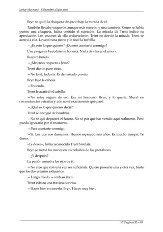 Janice Maynard – El hombre al que amo



     Bryn se quitó la chaqueta despacio bajo la mirada de él.
     También llevaba vaqueros, aunque más nuevos, y una camiseta. Como se había
puesto una chaqueta, había omitido el sujetador. La mirada de Trent indicó su
apreciación. Los pezones de ella endurecieron. Trent no desvió la mirada. Trent se
acercó a ella. Levantó una mano y le rozó la barbilla.
     —¿Es esto lo que quieres? ¿Quieres acostarte conmigo?
     Una pregunta brutalmente honesta. Nada de «hacer el amor».
     Respiró hondo.
     —¿Me crees respecto a Jesse?
     Trent dio un paso atrás.
     —No lo sé, todavía. Es demasiado pronto.
     Bryn bajó la cabeza.
     —Entiendo.
     Trent le acarició el cabello.
     —No estoy seguro de eso. Era mi hermano. Bryn, y lo quería. Murió en
circunstancias extrañas y aún no sé exactamente qué pasó.
     —¿Qué es lo que quieres decir?
     Trent se encogió de hombros.
    —No sé qué deparará el futuro. No sé por qué has venido aquí realmente. Pero
puedo ignorarlo por el momento.
     —Para acostarte conmigo.
     —Sí. Los dos nos deseamos. Hemos esperado seis años. Es mucho tiempo. Te
deseo.
     «Te deseo», había reconocido Trent Sinclair.
     Bryn se metió las manos en los bolsillos de los pantalones.
     —¿Y después?
     La pasión asomó a los ojos de él.
     —No creo que con una vez sea suficiente. Quiero poseerte una y otra vez, hasta
que los dos estemos exhaustos.
     —Tengo miedo —confesó Bryn.
     Trent esbozó una traviesa sonrisa.
     —Haces bien en tenerlo, Bryn. Haces muy bien.




                                                                   Nº Paginas 53—95
 