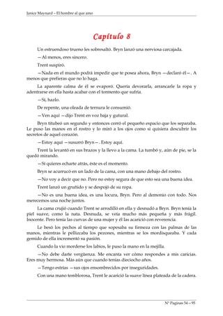 Janice Maynard – El hombre al que amo




                                        Capítulo 8
     Un estruendoso trueno les sobresaltó. Bryn lanzó una nerviosa carcajada.
     —Al menos, eres sincero.
     Trent suspiró.
    —Nada en el mundo podrá impedir que te posea ahora, Bryn —declaró él—. A
menos que prefieras que no lo haga.
     La aparente calma de él se evaporó. Quería devorarla, arrancarle la ropa y
adentrarse en ella hasta acabar con el tormento que sufría.
     —Sí, hazlo.
     De repente, una oleada de ternura le consumió.
     —Ven aquí —dijo Trent en voz baja y gutural.
     Bryn titubeó un segundo y entonces cerró el pequeño espacio que los separaba.
Le puso las manos en el rostro y lo miró a los ojos como si quisiera descubrir los
secretos de aquel corazón.
     —Estoy aquí —susurró Bryn—. Estoy aquí.
    Trent la levantó en sus brazos y la llevo a la cama. La tumbó y, aún de pie, se la
quedó mirando.
     —Sí quieres echarte atrás, éste es el momento.
     Bryn se acurrucó en un lado de la cama, con una mano debajo del rostro.
     —No voy a decir que no. Pero no estoy segura de que esto sea una buena idea.
     Trent lanzó un gruñido y se despojó de su ropa.
    —No es una buena idea, es una locura, Bryn. Pero al demonio con todo. Nos
merecemos una noche juntos.
     La cama crujió cuando Trent se arrodilló en ella y desnudó a Bryn. Bryn tenía la
piel suave, como la nata. Desnuda, se veía mucho más pequeña y más frágil.
Inocente. Pero tenía las curvas de una mujer y él las acarició con reverencia.
    Le besó los pechos al tiempo que sopesaba su firmeza con las palmas de las
manos, mientras le pellizcaba los pezones, mientras se los mordisqueaba. Y cada
gemido de ella incrementó su pasión.
     Cuando la vio morderse los labios, le puso la mano en la mejilla.
     —No debe darte vergüenza. Me encanta ver cómo respondes a mis caricias.
Eres muy hermosa. Más aún que cuando tenías dieciocho años.
     —Tengo estrías —sus ojos ensombrecidos por inseguridades.
     Con una mano temblorosa, Trent le acarició la suave línea plateada de la cadera.




                                                                      Nº Paginas 54—95
 