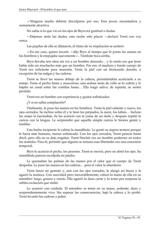 Janice Maynard – El hombre al que amo



    —Ninguna madre debería disculparse por eso. Eres joven, encantadora y
sumamente atractiva.
     No sabía si lo que vio en los ojos de Bryn era gratitud o dudas.
     —Dejemos atrás las dudas, esta noche sólo placer —declaró Trent con voz
ronca.
     Las pupilas de ella se dilataron, el ritmo de su respiración se aceleró.
     —En ese caso, quiero tocarte —dijo Bryn al tiempo que le ponía las manos en
los hombros y le empujaba suavemente—. Túmbate boca arriba.
     Bryn llevaba seis años sin ver a un hombre desnudo… y lo cierto era que Jesse
había sido un muchacho más que un hombre. Por eso, el maduro y fuerte cuerpo de
Trent era suficiente para marearla. Tenía la piel con un bronceado dorado, a
excepción de las nalgas y las caderas.
     Trent se llevó las manos debajo de la cabeza, permitiéndola acariciarle a su
antojo. Tenía el pecho firme y musculoso, una sedosa mata de vello se lo cubría y le
bajaba en canal entre las costillas hasta… Ella tragó saliva: de repente, se sentía
perdida.
     Trent era un hambre con experiencia y gustos sofisticados.
     ¿Y si no sabía complacerlo?
      Titubeante, le puso las manos en los hombros. Tenía la piel caliente y suave, los
ojos cerrados. Se inclino sobre él y le besó los párpados, la nariz, los labios… Incluso
las orejas la fascinaban. Se las acarició con la yema de un dedo y después repitió la
caricia con la lengua. Le sorprendió que aquella simple caricia le hiciera gemir y
temblar.
      Una barba incipiente le cubría la mandíbula. Le gustó su áspera textura porque
le hacia más humano, menos sofisticado. Con los ojos cerrados, Trent parecía hasta
dócil, pero ella no se dejo engañar. Trent Sinclair era un hombre poderoso en todos
los sentidos. Para él, permitir que alguien se tomara esas libertades era una concesión
temporal.
    Bryn le acarició el pecho, los pezones. Trent se movió, pero no abrió los ojos. Su
mandíbula parecía esculpida en piedra.
     Le quemaban las palmas de las manos por el calor que el cuerpo de Trent
despedía. Le puso las manos en las caderas… pera el valor la abandonó.
     Trent lanzó un gemido y, aún con los ojos cerrados, le alargó un brazo y le
agarró la muñeca. Con suavidad pero inexorablemente, colocó la mano de ella en su
miembro: largo, grueso y erecto. Ella agarró la dura carne y la tomó por sorpresa la
súbita excitación que sintió.
     Lo acarició con cuidado. El miembro se tensó en su mano, ardiente, duro y
sorprendentemente vivo. Sin sopesar las consecuencias, bajó la cabeza y lo probó.
Trent levantó las caderas y jadeó.




                                                                        Nº Paginas 55—95
 