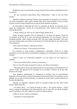 Janice Maynard – El hombre al que amo



     Él abrió los ojos y la expresión con que la miró la hizo pulsar salvajemente entre
los muslos.
     —Es una sensación maravillosa, Bryn. Maravillosa —dijo él con una tensa
sonrisa.
     Aquellas palabras guturales hicieron que aumentara la confianza en sí misma.
No tenía experiencia, pero quería saberlo todo sobre Trent Sinclair: lo que le hacía
sonreír, lo que le hacía estremecerse, la que le hacía temblar de pasión.
     Le encantaba la intimidad del acto, la sensación de poder, la emoción de ser
capaz de complacerlo a pesar de su inexperiencia. Pero Trent la hizo detenerse
demasiado pronto.
     —Hasta el final, no. Esta vez no. Quiero llegar dentro de ti.
      Sintió su rastro enrojecer. Por un momento, se vio presa del pánico. Trent era
un hombre en la flor de la vida, una animal dominante, con una misión y sólo un
resultado posible. ¿Qué estaba haciendo ella? ¿En qué estaba pensando? ¿En serio
creía que podía pasar una noche en los brazos de Trent Sinclair sin que ello tuviera
consecuencias?
     Trent sonrió al alzarla y colocársela encima.
     —Ahora es mi turno. Y así te puedo ver entera.
     Esa posición la hizo sentirse terriblemente vulnerable. Trent no la había
penetrado, su erección sólo le acariciaba los pliegues de su húmedo sexo, haciéndola
temblar.
      Trent la miró con intensidad mientras, con las manos en sus caderas, la
sujetaba.
     —Eres muy hermosa, Bryn. Antes eras tan joven…
     Esta vez, fue ella quien le agarró la mano y se la llevó a los pechos.
     —Recuerda que lo único que importa ahora es lo que pase en esta habitación. Es
nuestra noche. No pienses ni en el pasado ni en el futuro. Tócame. Es lo que más
deseo en el mundo.
     Esas palabras apasionadas le rompieron el hechizo que le inmovilizaba.
Jugueteó con los pechos, acarició los pezones hasta hacerla gritar. De repente, con un
destello en sus ojos, la hizo tumbarse y le aplastó los senos con su pecho mientras la
besaba salvajemente.
    Durante un segundo, mientras Trent se colocaba encima de ella. Bryn sintió
miedo. Debía decírselo…
     —Te deseo, Bryn —le susurró él junto al oído—. No puedo esperar —Trent
buscó a ciegas los pantalones que había dejado caer al suelo. De uno de los bolsillos
sacó el monedero y de ahí extrajo tres sobres con preservativos.
     A Bryn le dio un vuelco el estómago.
     —¿Siempre vas tan preparado?




                                                                        Nº Paginas 56—95
 