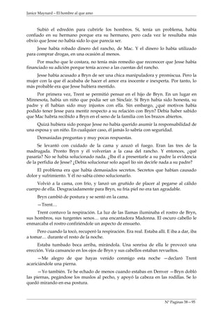 Janice Maynard – El hombre al que amo



     Subió el edredón para cubrirle los hombros. Sí, tenía un problema, había
confiado en su hermano porque era su hermano, pero cada vez le resultaba más
obvio que Jesse no había sido lo que parecía ser.
     Jesse había robado dinero del rancho, de Mac. Y el dinero lo había utilizado
para comprar drogas, en una ocasión al menos.
     Por mucho que le costara, no tenía más remedio que reconocer que Jesse había
financiado su adición porque tenía acceso a las cuentas del rancho.
     Jesse había acusado a Bryn de ser una chica manipuladora y promiscua. Pero la
mujer con la que él acababa de hacer el amor era inocente e inexperta. Por tanto, lo
más probable era que Jesse hubiera mentido.
     Por primera vez, Trent se permitió pensar en el hijo de Bryn. En un lugar en
Minnesota, había un niño que podía ser un Sinclair. Sí Bryn había sido honesta, su
padre y él habían sido muy injustos con ella. Sin embargo, ¿qué motivos había
podido tener Jesse para mentir respecto a su relación con Bryn? Debía haber sabido
que Mac habría recibido a Bryn en el seno de la familia con los brazos abiertos.
     Quizá hubiera sido porque Jesse no había querido asumir la responsabilidad de
una esposa y un niño. En cualquier caso, él jamás lo sabría con seguridad.
     Demasiadas preguntas y muy pocas respuestas.
      Se levantó con cuidado de la cama y azuzó el fuego. Eran las tres de la
madrugada. Pronto Bryn y él volverían a la casa del rancho. Y entonces, ¿qué
pasaría? No se había solucionado nada. ¿Iba él a presentarle a su padre la evidencia
de la perfidia de Jesse? ¿Debía solucionar solo aquel lío sin decirle nada a su padre?
     El problema era que había demasiados secretos. Secretos que habían causado
dolor y sufrimiento. Y él no sabía cómo solucionarlo.
     Volvió a la cama, con frío, y lanzó un gruñido de placer al pegarse al cálido
cuerpo de ella. Desgraciadamente para Bryn, su fría piel no era tan agradable.
     Bryn cambió de postura y se sentó en la cama.
     —Trent…
     Trent contuvo la respiración. La luz de las llamas iluminaba el rostro de Bryn,
sus hombros, sus turgentes senos… una encantadora Madonna. El oscuro cabello le
enmarcaba el rostro confiriéndole un aspecto de ensueño.
     Pero cuando la tocó, recuperó la respiración. Era real. Estaba allí. E iba a dar, iba
a tomar… durante el resto de la noche.
     Estaba tumbado boca arriba, mirándola. Una sonrisa de ella le provocó una
erección. Veía cansancio en los ojos de Bryn y sus cabellos estaban revueltos.
      —Me alegro de que hayas venido conmigo esta noche —declaró Trent
acariciándole una pierna.
      —Yo también. Te he echado de menos cuando estabas en Denver —Bryn dobló
las piernas, pegándose los muslos al pecho, y apoyó la cabeza en las rodillas. Se lo
quedó mirando en esa postura.



                                                                         Nº Paginas 58—95
 