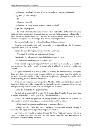 Janice Maynard – El hombre al que amo



     —¿Por qué ha sido difícil para ti? —preguntó Trent tras respirar hondo.
     —¿Qué? ¿El sexo contigo?
     —Sí.
     —¿Por qué crees tú?
     —¿Por qué hace mucho que no estás con un hombre?
     Bryn bajó los párpados.
     —En total, sólo me había acostado cinco veces en la vida… todas ellas con Jesse,
había decidido romper con él cuando descubrí que me había quedado embarazada —
Bryn suspiró—. Desde entonces… en fin, ser madre soltera, estudiante y buena
sobrina ha ocupado todo mi tiempo. Los novios no eran prioridad.
     La pena se le clavó en el pecho, dificultándole la respiración.
     Bryn lo había pasado muy mal y su familia era responsable de ello. Todos eran
culpables: Jesse, Mac y él mismo.
     No podía soportar seguir pensando en ello. Ahora no.
     —Ven aquí, Bryn. Esta vez será mejor, te lo juro.
     Sonriendo, Bryn le permitió meterla bajo la ropa de la cama.
     —Antes no ha estado tan mal —bromeo ella.
     Bryn insistió en ponerle el preservativo, y su torpeza lo divirtió y lo excito al
mismo tiempo. Se medio colocó encima de ella, temblando al sentirla pegada a su
cuerpo.
      Le puso una mano en el muslo, entre las piernas. Ya estaba húmeda y caliente.
Estar con Bryn era como estar sentado delante de un fuego una fría noche de
invierno. Bryn ahuyentaba el frío. Le hacía sentir plenitud. ¿Por qué le costaba tanto
creer en ella? ¿Qué más pruebas necesitaba?
      Bryn no se conformó con ser pasiva. Mientras él la acariciaba. Bryn decidió
llevarle al límite. Aprendía con rapidez y estaba alerta a las respuestas de su cuerpo.
Esas pequeñas y suaves manos lo acariciaron por todas partes.
     Ardía. Le dolía todo. No podía respirar.
     La oyó reír y un escalofrió le recorrió el cuerpo. Era el sonido de una mujer que
acababa de descubrir el poder que tenia. Y la debilidad de él.
      Parecía un sueño. Se apoyó en un codo y enterró los dedos en los cabellos de
ella. Luego, le acarició los párpados con ternura. La pasión se calmó.
     —Ojalá pudiéramos cambiar el pasado —murmuro Trent.
     —Tenga un hijo, Trent. Eso no lo cambiaría por nada del mundo. No voy a
esconder a mi hijo y no voy a pedir disculpas por tenerlo.
    A Trent le sorprendió la suave firmeza de Bryn. Podía ser una novata en la
cama, pero era una mujer madura con una fuerza innegable, una extraordinaria
mezcla de vulnerabilidad y decisión.



                                                                       Nº Paginas 59—95
 