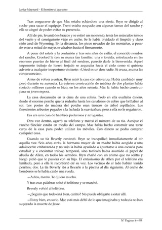 Janice Maynard – El hombre al que amo



      Tras asegurarse de que Mac estaba echándose una siesta. Bryn se dirigió al
coche para sacar el equipaje. Trent estaba ocupado con algunas tareas del rancho y
ella se alegró de poder evitar su presencia.
      Allí de pie, levantó los brazos y se estiró un momento, tenía los músculos tensos
del vuelo y el consiguiente viaje en coche. Se le había olvidado el límpido y claro
cielo azul de Wyoming. En la distancia, los picos nevados de las montañas, a pesar
de estar a mitad de mayo, se alzaban hacia el firmamento.
     A pesar del estrés y la confusión y tras seis años de exilio, el conocido nombre
del rancho, Crooked S, con su marca tan familiar, una s torcida, entrelazada en las
enormes puertas de hierro al final del sendero, pareció darle la bienvenida. Aquel
imponente trabajo de hierro forjado se arqueaba hacia el cielo como si quisiera
advenir a cualquier inoportuno visitante: «Usted es un don nadie. Si cruza, asuma las
consecuencias».
     Antes de volver a entrar, Bryn miró la casa con añoranza. Había cambiado muy
poco durante su ausencia. La extensa construcción de madera de dos plantas había
costado millones cuando se hizo, en los años setenta. Mac la había hecho construir
para su joven esposa.
      La casa descansaba en la cima de una colina. Todo en ella exultaba dinero,
desde el enorme porche que la rodeaba hasta los canalones de cobre que brillaban al
sol. Los postes de madera del porche eran troncos de árbol cepillados. Los
florecientes arbustos pegados a la fachada la suavizaban, pero a ella no le engañaron.
     Esa era una casa de hambres poderosos y arrogantes.
     Otra vez dentro, agarró su teléfono y marcó el número de su tía. Aunque el
rancho Sinclair estaba en medio del campo. Mac había hecho construir una torre
cerca de la casa para poder utilizar los móviles. Con dinero se podía comprar
cualquier cosa.
      Cuando su tía Beverly contestó. Bryn se tranquilizó inmediatamente al oír
aquella voz. Seis años atrás, la hermana mayor de su madre había acogido a una
adolescente embarazada y no sólo la había ayudado a apuntarse a una escuela para
estudiar y a encontrar trabajo temporal, sino también había asumido el papel de
abuela de Allen, en todos los sentidos. Bryn charló con un ánimo que no sentía y
luego pidió que le pusiera con su hijo. El entusiasmo de Allen por el teléfono era
limitado, pero a ella le reconfortó oír su voz. Los vecinos de al lado habían tenido
perritos, dos. La tía Beverly iba a llevarle a la piscina al día siguiente. Al coche de
bomberos se le había caído una rueda.
     —Adiós, mamá. Te quiero mucho.
     Y tras esas palabras soltó el teléfono y se marchó.
     Beverly volvió al teléfono.
     —¿Seguro que todo está bien, cariño? No puede obligarte a estar allí.
     —Estoy bien, en serio. Mac está más débil de lo que imaginaba y todavía no han
superado la muerte de Jesse.




                                                                       Nº Paginas 6—95
 