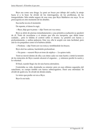 Janice Maynard – El hombre al que amo



     Bryn era como una droga. Le pasó un brazo por debajo del cuello, la atrajo
hacia sí y la besó. Se olvidó de los interrogantes, de los problemas, de las
inseguridades. Sólo estaba seguro de una cosa, que Bryn Matthews era suya. Ya se
preocuparía en otro momento de los detalles.
     Esa noche no era el momento.
     De repente, el deseo le cegó.
     —Bryn, deja que te posea —dijo Trent con voz ronca.
     Bryn se abrió de piernas inmediatamente y una primitiva exaltación se apoderó
de él. Trató de recordarse a si mismo que ella era inexperta, que debía tener
cuidado… pero le fallaba el control sobre sí mismo. La penetró con fuerza y
profundamente, y ambos jadearon. Esta vez, ella le aceptó con más facilidad, pero
aún la vio parpadear como si le hubiera dolido.
     —Perdona —dijo Trent con voz ronca y temblándole los brazos.
     Bryn alzó las caderas, haciéndole profundizar.
     —No pares —susurró Bryn en tono de súplica—. Lo quiero todo.
      Trent se movió dentro de ella a un ritmo cada vez más fuerte y sintió la tensión
de los músculos de Bryn cuando alcanzó el orgasmo… y entonces perdió la razón y
la voluntad.
     El final, cuando llegó, fue de una fuerza aterradora.
      Controlaba su vida, dominaba su entorno: pero en esos últimos segundos del
cataclismo, su cuerpo tembló con fuerza sobrecogedora. Duró una eternidad. Se
olvidó de quién era. Se olvidó de dónde estaba.
     Lo único que podía ver era a Bryn.
     Bryn lo era todo.




                                                                     Nº Paginas 60—95
 