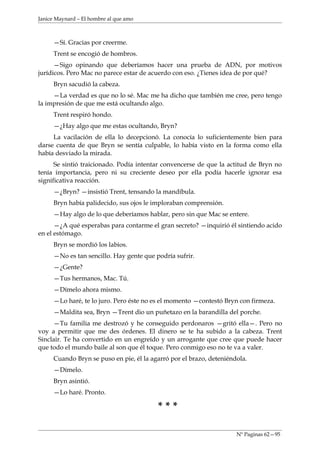 Janice Maynard – El hombre al que amo



     —Sí. Gracias por creerme.
     Trent se encogió de hombros.
      —Sigo opinando que deberíamos hacer una prueba de ADN, por motivos
jurídicos. Pero Mac no parece estar de acuerdo con eso. ¿Tienes idea de por qué?
     Bryn sacudió la cabeza.
     —La verdad es que no lo sé. Mac me ha dicho que también me cree, pero tengo
la impresión de que me está ocultando algo.
     Trent respiró hondo.
     —¿Hay algo que me estas ocultando, Bryn?
     La vacilación de ella lo decepcionó. La conocía lo suficientemente bien para
darse cuenta de que Bryn se sentía culpable, lo había visto en la forma como ella
había desviado la mirada.
      Se sintió traicionado. Podía intentar convencerse de que la actitud de Bryn no
tenía importancia, pero ni su creciente deseo por ella podía hacerle ignorar esa
significativa reacción.
     —¿Bryn? —insistió Trent, tensando la mandíbula.
     Bryn había palidecido, sus ojos le imploraban comprensión.
     —Hay algo de lo que deberíamos hablar, pero sin que Mac se entere.
      —¿A qué esperabas para contarme el gran secreto? —inquirió él sintiendo acido
en el estómago.
     Bryn se mordió los labios.
     —No es tan sencillo. Hay gente que podría sufrir.
     —¿Gente?
     —Tus hermanos, Mac. Tú.
     —Dímelo ahora mismo.
     —Lo haré, te lo juro. Pero éste no es el momento —contestó Bryn con firmeza.
     —Maldita sea, Bryn —Trent dio un puñetazo en la barandilla del porche.
     —Tu familia me destrozó y he conseguido perdonaros —gritó ella—. Pero no
voy a permitir que me des órdenes. El dinero se te ha subido a la cabeza. Trent
Sinclair. Te ha convertido en un engreído y un arrogante que cree que puede hacer
que todo el mundo baile al son que él toque. Pero conmigo eso no te va a valer.
     Cuando Bryn se puso en pie, él la agarró por el brazo, deteniéndola.
     —Dímelo.
     Bryn asintió.
     —Lo haré. Pronto.

                                         ***

                                                                     Nº Paginas 62—95
 