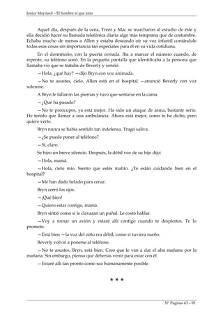 Janice Maynard – El hombre al que amo



      Aquel día, después de la cena, Trent y Mac se marcharon al estudio de éste y
ella decidió hacer su llamada telefónica diaria algo más temprana que de costumbre.
Echaba mucho de menos a Allen y estaba deseando oír su voz infantil contándole
todas esas cosas sin importancia tan especiales para él en su vida cotidiana.
     En el dormitorio, con la puerta cerrada. Iba a marcar el número cuando, de
repente, su teléfono sonó. En la pequeña pantalla que identificaba a la persona que
llamaba vio que se trataba de Beverly y sonrió.
     —Hola, ¿qué hay? —dijo Bryn con voz animada.
     —No te asustes, cielo. Allen está en el hospital —anunció Beverly con voz
solemne.
     A Bryn le fallaron las piernas y tuvo que sentarse en la cama.
     —¿Qué ha pasado?
     —No te preocupes, ya está mejor. Ha sido un ataque de asma, bastante serio.
He tenido que llamar a una ambulancia. Ahora está mejor, como te he dicho, pero
quiere verte.
     Bryn nunca se había sentido tan indefensa. Tragó saliva.
     —¿Se puede poner al teléfono?
     —Sí, claro.
     Se hizo un breve silencio. Después, la débil voz de su hijo dijo:
     —Hola, mamá.
     —Hola, cielo mío. Siento que estés malito. ¿Te están cuidando bien en el
hospital?
     —Me han dado helado para cenar.
     Bryn cerró los ojos.
     —¡Qué bien!
     —Quiero estar contigo, mamá.
     Bryn sintió como si le clavaran un puñal. Le costó hablar.
    —Voy a tomar un avión y estaré allí contigo cuando te despiertes. Te lo
prometo.
     —Está bien —la voz del niño era débil, como si tuviera sueño.
     Beverly volvió a ponerse al teléfono.
    —No te asustes, Bryn, está bien. Creo que le van a dar el alta mañana por la
mañana. Sin embargo, pienso que deberías venir para estar con él.
     —Estaré allí tan pronto como sea humanamente posible.



                                             ***

                                                                         Nº Paginas 63—95
 