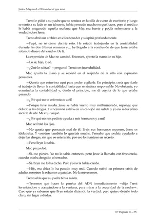 Janice Maynard – El hombre al que amo



      Trent le pidió a su padre que se sentara en la silla de cuero de escritorio y luego
se sentó a su lado en un taburete, había pensado mucho en qué hacer, pero el médico
le había asegurado aquella mañana que Mac era fuerte y podía enfrentarse a la
verdad sobre Jesse.
     Trent abrió un archivo en el ordenador y suspiró profundamente.
     —Papá, no sé cómo decirte esto. He estado trabajando en la contabilidad
durante las dos últimas semanas y… he llegado a la conclusión de que Jesse estaba
robando dinero del rancho. De ti.
     La expresión de Mac no cambió. Entonces, apretó la mano de su hijo.
     —Lo sé, hijo, lo sé.
     —¿Qué lo sabías? —preguntó Trent con incredulidad.
     Mac apartó la mano y se recostó en el respaldo de la silla con expresión
pensativa.
      —Quería que estuviera aquí para poder vigilarle. En principio, creía que darle
el trabajo de llevar la contabilidad haría que se sintiera responsable. No obstante, yo
examinaba la contabilidad y, desde el principio, me di cuenta de lo que estaba
pasando.
     —¿Por qué no te enfrentaste a él?
     —Porque tuve miedo, Jesse se había vuelto muy malhumorado, supongo que
debido a las drogas. Tu hermano estaba en un callejón sin salida y yo no sabía cómo
sacarle de ahí. Me equivoqué.
     —¿Por qué no nos pediste ayuda a mis hermanos y a mí?
     Mac se frotó los ojos.
      —No quería que pensarais mal de él. Erais sus hermanos mayores, Jesse os
idolatraba. Y vosotros también lo queríais mucho. Pensaba que podría ayudarlo a
dejar las drogas, sin que os enterarais, por eso lo mantuve en secreto.
     —Pero Bryn lo sabía.
     Mac parpadeó.
    —Sí, eso parece. Yo no lo sabía entonces, pero Jesse la llamaba con frecuencia,
cuando estaba drogado o borracho.
     —Sí, Bryn me lo ha dicho. Pero yo no la había creído.
     —Hijo, esa chica lo ha pasado muy mal. Cuando sufrió su primera crisis de
adulto, nosotros la echamos a patadas. No la merecemos.
     Trent sabía que su padre tenía razón.
      —Tenemos que hacer la prueba del ADN inmediatamente —dijo Trent
levantándose y acercándose a la ventana, para mirar a la oscuridad de la noche—.
Creo que ya sabemos que Bryn estaba diciendo la verdad, pero quiero dejarlo todo
claro, sin lugar a dudas.




                                                                        Nº Paginas 64—95
 