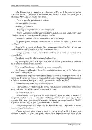 Janice Maynard – El hombre al que amo



     —Le diremos que la creemos y le pediremos perdón por la forma en como nos
portamos con ella. Cambiaré el testamento para incluir al niño. Pero creo que la
prueba de ADN sería un insulto para Bryn.
     —Yo creo que ella querría que se hiciera.
     Mac encogió los hombros.
     —Bueno, ya veremos.
     —Supongo que querrás que el niño venga aquí.
     —Claro. Quizá Bryn pueda venir con el niño cuando esté aquí Gage, ella y Gage
podrían enseñar al pequeño cómo funciona el rancho.
     Trent se vio presa de una extraña sensación en el estómago.
     No quería que su hermano se encariñara con el niño de Bryn… y menos aún
con Bryn.
     De repente, la puerta se abrió y Bryn apareció en el umbral. Sus oscuros ojos
parecían echar fuego y su rostro se veía sumamente pálido.
      —Tengo que irme —en una mano tenía las llaves de su coche de alquiler: en la
otra, el bolso.
     Trent llegó hasta ella y la agarró por los hombros.
      —¿Qué te pasa? ¿Te ocurre algo? —le pasó las manos por los brazos, en busca
de la causa de su estado casi histérico.
     Bryn apoyó la cabeza en su hombro y en un susurro dijo:
      —Allen está en el hospital. Ha tenido un ataque de asma muy serio. Quiere que
esté con él… y estoy aquí.
      Trent sintió su angustia como si fuera propia. Miró a su padre por encima de la
cabeza de Bryn, los dos hombres pensando lo mismo. ¿Cuántas noches sin pegar ojo
al lado de la cama de Jesse por lo mucho que a éste le costaba respirar?
     Trent la estrechó contra sí y le acarició el pelo.
     —Tranquilízate. Yo te llevaré. En media hora haremos la maleta y miraremos
los horarios de los vuelos, enseguida nos marcharemos.
     Mac levanto una mano.
      —Un momento. Deja que pida el avión privado, Bryn. Tú llama al medico y
pregúntale si el chico está lo suficientemente bien para volar. Traeremos aquí a Allen
y a tu tía Beverly, y yo contrataré a una enfermera para que venga con ellos. Al niño
le gustará ver esto, seguro que lo pasará bien en el rancho.
    —No puedo pedirte que hagas eso. Es demasiado caro —Bryn tenía el rostro
manchado por las lágrimas.
    —Yo ya soy muy viejo —Mac se puso en pie, se acercó a ella y le puso una
mano en el hombro—. ¿Para qué quiero tanto dinero? Deja que lo haga, Bryn. No va




                                                                     Nº Paginas 65—95
 