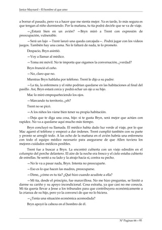 Janice Maynard – El hombre al que amo



a borrar el pasado, pero va a hacer que me sienta mejor. Ya es tarde, lo más segura es
que tengan al niño durmiendo. Por la mañana, tu tía podrá decirle que se va de viaje.
     —¿Estará bien en un avión? —Bryn miró a Trent con expresión de
preocupación, vulnerable.
     —Será un lujo —Trent lanzó una queda carcajada—. Podrá jugar con los videos
juegos. También hay una cama. No le faltará de nada, te lo prometo.
     Despacio, Bryn asintió.
     —Voy a llamar al médico.
     —Toma mi móvil. No te importa que oigamos la conversación, ¿verdad?
     Bryn frunció el ceño.
     —No, claro que no.
     Mientras Bryn hablaba por teléfono. Trent le dijo a su padre:
      —La tía, la enfermera y el niño podrían quedarse en las habitaciones al final del
pasillo. Así, Bryn estará cerca y podrá echar un ojo a su hijo.
     Mac lo miró empequeñeciendo los ojos.
     —Marcando tu territorio, ¿eh?
     Trent no se picó.
     —A los niños les viene bien tener su propia habitación.
     —Deja que te diga una cosa, hijo: si te gusta Bryn, será mejor que actúes con
rapidez. No va a quedarse aquí mucho más tiempo.
     Bryn concluyó su llamada. El médico había dado luz verde al viaje, por lo que
Mac agarró el teléfono y empezó a dar órdenes. Trent cumplió también con su parte
y pronto se arregló todo. A las ocho de la mañana en el avión habría una enfermera
con todo el equipo médico necesario para asegurarse de que Allen tuviera los
mejores cuidados médicos posibles.
     Trent fue a buscar a Bryn. La encontró cubierta con un viejo edredón en el
columpio del porche delantero. El aire de la noche era fresco y el cielo estaba cubierto
de estrellas. Se sentó a su lado y la atrajo hacia sí, contra su pecho.
     —No le va a pasar nada, Bryn. Intenta no preocuparte.
     —Eso es lo que hacen las madres, preocuparse.
     —Dime, ¿cómo es tu tía? ¿Qué hizo cuando acudiste a ella?
      —Mi tía, desde el principio, fue maravillosa. No me hizo preguntas, se limitó a
darme su cariño y su apoyo incondicional. Cosa extraña, ya que casi no me conocía.
Mi tía quería llevar a Jesse a los tribunales para que contribuyera económicamente a
la crianza de su hijo, pero yo la convencí de que no lo hiciera.
     —¿Tenía una situación económica acomodada?
     Bryn apoyó la cabeza en el hombro de él.



                                                                       Nº Paginas 66—95
 