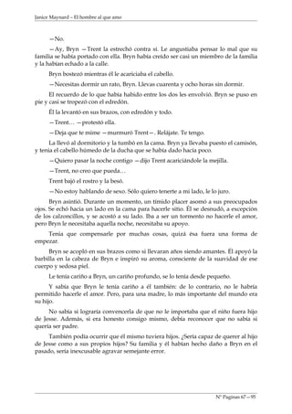 Janice Maynard – El hombre al que amo



     —No.
      —Ay, Bryn —Trent la estrechó contra sí. Le angustiaba pensar lo mal que su
familia se había portado con ella. Bryn había creído ser casi un miembro de la familia
y la habían echado a la calle.
     Bryn bostezó mientras él le acariciaba el cabello.
     —Necesitas dormir un rato, Bryn. Llevas cuarenta y ocho horas sin dormir.
      El recuerdo de lo que había habido entre los dos les envolvió. Bryn se puso en
pie y casi se tropezó con el edredón.
     Él la levantó en sus brazos, con edredón y todo.
     —Trent… —protestó ella.
     —Deja que te mime —murmuró Trent—. Relájate. Te tengo.
      La llevó al dormitorio y la tumbó en la cama. Bryn ya llevaba puesto el camisón,
y tenia el cabello húmedo de la ducha que se había dado hacía poco.
     —Quiero pasar la noche contigo —dijo Trent acariciándole la mejilla.
     —Trent, no creo que pueda…
     Trent bajó el rostro y la besó.
     —No estoy hablando de sexo. Sólo quiero tenerte a mi lado, le lo juro.
      Bryn asintió. Durante un momento, un tímido placer asomó a sus preocupados
ojos. Se echó hacia un lado en la cama para hacerle sitio. Él se desnudó, a excepción
de los calzoncillos, y se acostó a su lado. Iba a ser un tormento no hacerle el amor,
pero Bryn le necesitaba aquella noche, necesitaba su apoyo.
    Tenia que compensarle por muchas cosas, quizá ésa fuera una forma de
empezar.
     Bryn se acopló en sus brazos como si llevaran años siendo amantes. Él apoyó la
barbilla en la cabeza de Bryn e inspiró su aroma, consciente de la suavidad de ese
cuerpo y sedosa piel.
     Le tenía cariño a Bryn, un cariño profundo, se lo tenía desde pequeño.
      Y sabía que Bryn le tenía cariño a él también: de lo contrario, no le habría
permitido hacerle el amor. Pero, para una madre, lo más importante del mundo era
su hijo.
     No sabía si lograría convencerla de que no le importaba que el niño fuera hijo
de Jesse. Además, si era honesto consigo mismo, debía reconocer que no sabía si
quería ser padre.
     También podía ocurrir que él mismo tuviera hijos. ¿Sería capaz de querer al hijo
de Jesse como a sus propios hijos? Su familia y él habían hecho daño a Bryn en el
pasado, sería inexcusable agravar semejante error.




                                                                     Nº Paginas 67—95
 