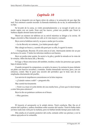 Janice Maynard – El hombre al que amo




                                   Capítulo 10
      Bryn se despertó con un ligero dolor de cabeza y la sensación de que algo iba
mal. Fue entonces cuando recordó: la llamada telefónica de su tía, la enfermedad de
su hijo.
     Se levantó de la cama, se vistió precipitadamente y se recogió el pelo en un
moño sujeto con un nudo. Eran casi las nueve, ¿cómo era posible que Trent la
hubiera dejado dormir hasta tan tarde?
      Marcó un número de teléfono en su móvil mientras se dirigía a la cocina. Al
llegar, encontró a Mac tomando un café, se le veía mayor y cansado.
     Bryn cerró el teléfono móvil y se puso a andar por la cocina.
     —La tía Beverly no contesta. ¿Les habrá pasado algo?
     Mac alargó un brazo y, cuando ella pasó por su silla, le agarró la mano.
     —Tranquilízate, Brynnie. El avión está en el aire. Aterrizarán dentro de un par
de horas a lo sumo. Y todos los informes médicos son buenos.
     Bryn no podía estar quieta. Se acercó a la pila y perdió la mirada en la vista de
la ventana. Allen iba hacia allí, y Beverly.
      Si Gage y Sloan estuvieran allí también, tendría a todas las personas que quería
bajo el mismo techo.
     Cuando recuperó la compostura, se sentó a la mesa y la cocinera le puso delante
un plato con huevos revueltas y tostadas. Estaba demasiado nerviosa, pero, con un
esfuerzo, comió. Mac le pasó una sección del periódico que le traía uno de sus
empleadas diariamente del pueblo.
     Los nervios le impidieron concentrarse en la letra impresa.
     —¿Cuándo vamos a salir? —preguntó ella.
     Mac sonrió traviesamente.
      —Trent va a traer el coche dentro de una media hora. ¿Crees que le dará tiempo
a estar lista para entonces?
     Bryn le dio un puñetazo cariñoso en el brazo.
     —Muy gracioso.




     El trayecto al aeropuerto se le antojó eterno. Trent conducía, Mac iba en el
asiento del copiloto y ambos charlaban sobre asuntos del rancho. Trent le había dado
un beso nada más verla por la mañana, pero no habían tenido tiempo para nada más.
     Ella estaba en el asiento posterior del coche, sentada sobre sus piernas y con la
cabeza apoyada en la ventanilla.



                                                                      Nº Paginas 69—95
 