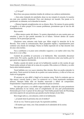 Janice Maynard – El hombre al que amo



     —¿Y tú qué?
     Bryn hizo una pausa mientras trataba de ordenar sus caóticos sentimientos.
     —Aún estoy tratando de asimilarlo, Jesse no me rompió el corazón, lo nuestra
era más una cuestión hormonal. Pero casi destruyó mi mundo. Eso jamás se lo
perdonaré: no obstante, no le deseaba la muerte.
     —Hemos logrado arreglárnoslas sin su dinero, Bryn. No merece la pena perder
el orgullo y el amor propio. Si te causan problemas, prométeme que te irás de allí
inmediatamente.
     Bryn sonrió.
     —Allen merece parte del dinero. Yo quiero depositarlo en una cuenta para sus
estudios y para lo que pueda necesitar en el futuro. Volveré dentro de cuatro
semanas. No te preocupes por mí.
     Charlaron unos minutos más hasta que Allen exigió la atención de la tía
Beverly. Tras cortar la comunicación, Bryn parpadeó rápida y repetidamente para
contener una oleada de nostalgia. Nunca se había separado de su hijo durante más
de una o dos noches.
     Fue a cambiarse y se puso unos cómodos vaqueros y un suéter color rosa. Era
hora de ir a ver a Mac.
     Caminó de puntillas al acercarse a la habitación. Mac necesitaba descansar
sobre todo. Por suerte, aquella ala de la casa era silenciosa como una tumba, por lo
que quizá aún siguiera durmiendo.
     Estaba a punto de meter un pie en la habitación cuando se dio cuenta de que
Trent estaba sentado al lado de la cama de su padre. Ella contuvo el Aliento y se echó
hacia atrás instintivamente.
     Trent hablaba con voz suave mientras Mac dormía. Bryn no podía entender lo
que decía. Trent acarició la frente de su padre con suma ternura y a ella se le hizo un
nudo en la garganta.
     El anciano se veía débil y frágil en la enorme cama. Todo lo contraria que su
hijo mayor: varonil, fuerte y sano. Le conmovió ver a Trent mostrando semejante
ternura. Siempre había sido un hombre reservado y difícil de comprender.
Sorprendente e impresionante, pero un hombre de pocas sonrisas.
     Sus ojos gris acero y su cabello negro azabache, salpicado de unas prematuras
hebras plateadas en las sienes, eran el complemento de una piel profundamente
bronceada por el sol. A pesar de los años que Trent había pasado fuera de Wyoming,
aún tenía aspecto de una persona que pasaba mucho tiempo al aire libre.
     Bryn tragó saliva y, con esfuerzo, entró en la habitación.
     —¿Cuando tiene la próxima cita con el médico?
     Al oír su voz. Trent se puso en pie. Su expresión sombría.
     —El martes que viene, creo. Esta anotado en el calendarlo de la cocina.
     Bryn asintió.


                                                                       Nº Paginas 7—95
 