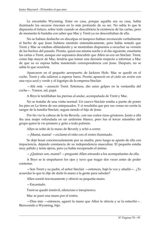Janice Maynard – El hombre al que amo



     Le encantaba Wyoming. Estar en casa, porque aquélla era su casa, había
iluminado los oscuros rincones en lo más profundo de su ser. No sabía lo que le
depararía el futuro, sobre todo cuando se descubriera la existencia de las cartas, pero
de momento le bastaba con saber que Mac y Trent ya no desconfiaban de ella.
      No se habían deshecho en disculpas ni tampoco habían reconocido verbalmente
el hecho de que Jesse hubiera mentido sistemáticamente, pero había notado que
Trent y Mac se estaban ablandando y se mostraban dispuestos a escuchar su versión
de los hechos del pasado. Pronto, quizá esa misma noche o al día siguiente, enseñaría
las cartas a Trent, aunque eso supusiera descubrir que Allen no era un Sinclair. Trent,
como hijo mayor de Mac, tendría que tomar una decisión respecto a informar a Mac
de que su ex esposa había mantenido correspondencia con Jesse. Después, no se
sabía lo que ocurriría.
     Aparcaron en el pequeño aeropuerto de Jackson Hole. Mac se quedó en el
coche. Trent y ella salieron a esperar fuera. Pronto apareció en el cielo un avión con
una raya azul y verde y el logotipo de la empresa Sinclair.
     —Ahí está —anunció Trent. Entonces, dio unos golpes en la ventanilla del
coche—. Vamos, sal, papá.
     A Bryn le temblaban las piernas al andar, acompañada de Trent y Mac.
      No se trataba de una visita normal. Un nuevo Sinclair estaba a punto de poner
los pies en La tierra de sus antepasados. Y si resultaba que por sus venas no corría la
sangre de la familia Sinclair, seguía siendo el hijo de Jesse.
     Por fin vio la cabeza de la tía Beverly, con sus cortos rizos grisáceos. Junto a ella
iba una mujer enfundada en un uniforme blanco, pero fue el tercer miembro del
grupo quien la vio primero y grito a todo pulmón.
     Allen se soltó de la mano de Beverly y echó a correr.
     —¡Mamá, mamá! —exclamó el niño con el rostro iluminado.
    Se dejó besar concienzudamente por su madre, pero luego se aparto de ella con
impaciencia, dejando constancia de su independencia masculina. El pequeño estaba
muy pálido y tenía ojeras, pero ya había recuperado el ánimo.
     —¿Quiénes son, mamá? —preguntó Allen mirando a los acompañantes de ella.
     A Bryn se le empañaron los ojos y tuvo que tragar dos veces antes de poder
contestar.
     —Son Trent y su padre, el señor Sinclair —entonces, bajó la voz y añadió—. ¿Te
acuerdas lo que te dije de darle la mano a la gente para saludar?
     Allen sonrió traviesamente y ofreció su pequeña mano.
     —Encantado.
     Trent se quedó inmóvil, silencioso e inexpresivo.
     Mac se pasó una mano por el rostro.
     —Dios mío —entonces, agarró la mano que Allen le ofrecía y se la estrechó—.
Bienvenido a Wyoming, hijo.


                                                                         Nº Paginas 70—95
 