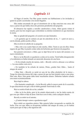 Janice Maynard – El hombre al que amo




                                   Capítulo 11
     Al llegar al rancho. Fue Mac quien enseño sus habitaciones a los invitados y
quien la ayudó a acomodar a los recién llegados.
     Ella estaba encantada de que el dormitorio de su hijo estuviera tan cerca del
suyo, a pesar de que había otras dos personas pendientes del pequeño.
      El almuerzo fue rápido y sencillo: sándwiches y fruta. Allen quería visitar el
rancho, pero las tres mujeres que controlaban su destino insistieron en que durmiera
la siesta.
     Mac se apiadó del pequeño y le sonrió con ojos húmedos.
     —¿Te gustaría que te contara un par de anécdotas de tu…? —paró en seco y,
con la mirada, pidió auxilio a Bryn.
     Ella revolvió el cabello de su pequeño.
     —Mac crió a sus cuatro hijos en este rancho, Allen. Trent es uno de ellos. Estoy
segura de que Mac te puede contar miles de fechorías que hicieron de pequeños.
    Eso pareció convencer a Allen, que se dejó llevar de la mano del anciano a su
nuevo dormitorio.
      Bryn y su tía Beverly se quedaron a solas en la cocina. Trent había desaparecido
y la enfermera se había tomado un merecido descanso de una hora.
     —Te he echado mucho de menos, cielo —Beverly volvió a abrazar a su sobrina
—. La casa estaba vacía sin ti.
     —Yo también te he echada de menos. Dime, ¿estaba bien Allen… hasta el
ataque de asma?
     —Muy bien —Beverly se sentó en una de las sillas alrededor de la mesa—.
Tengo los músculos tensos del viaje, a pesar de que me han tratado como a una reina.
Dios mío, Bryn. Esta gente debe tener muchísimo dinero. Deberían haberte echado
una mano económicamente.
     Bryn bajó la cabeza.
     —Era bastante complicado —la tía Beverly sabía la mayor parte de lo ocurrido,
lo que desconocía era que a ella le había gustado Trent toda la vida.
     Bryn se sentó al lado de su tía y añadió:
     —Mac no lo ha dicho, pero le he estado observando y me he dada cuenta de
que cree que Allen es hijo de Jesse. Está loco con el niño, como cualquier abuelo.
     Beverly se estiró en el asiento.
     —¿Cuánto tiempo vamos a quedarnos aquí?
     Bryn sintió un repentino pánico. Mac parecía haber recuperada su espíritu de
lucha. Una vez que Allen se recuperase también del ataque de asma, ya no habría
razón para que su hijo y ella siguieran allí.


                                                                     Nº Paginas 71—95
 