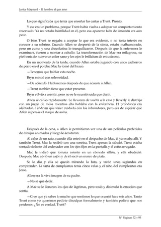 Janice Maynard – El hombre al que amo



     Lo que significaba que tenía que enseñar las cartas a Trent. Pronto.
      Y ese era un problema, porque Trent había vuelta a adoptar un comportamiento
reservado. Ya no notaba hostilidad en él, pero esa aparente falta de emoción era aún
peor.
      O bien Trent se negaba a aceptar lo que era evidente, o no tenía interés en
conocer a su sobrino. Cuando Allen se despertó de la siesta, estaba malhumorado,
pero un zumo y una chocolatina lo tranquilizaron. Después de que la enfermera le
examinara, fueron a montar a caballo. La transformación de Mac era milagrosa, su
piel tenía de nuevo un color sano y los ojos le brillaban de entusiasmo.
     En un momento de la tarde, cuando Allen estaba jugando con unos cachorros
de perro en el porche, Mac la tomó del brazo.
     —Tenemos que hablar esta noche.
     Bryn asintió con solemnidad.
     —De acuerdo. Hablaremos después de que acueste a Allen.
     —Trent también tiene que estar presente.
     Bryn volvió a asentir, pero no se le ocurrió nada que decir.
     Allen se cansó rápidamente. Le llevaron de vuelta a la casa y Beverly le distrajo
con un juego de mesa mientras ella hablaba con la enfermera. El pronóstico era
alentador. Tendrían que tener cuidado con los inhaladores, pero era de esperar que
Allen superase el ataque de asma.




     Después de la cena, a Allen le permitieron ver una de sus películas preferidas
de dibujos animados y luego le acostaron.
     Al cabo de un rato, cuando ella entró en el despacho de Mac, él ya estaba allí. Y
también Trent. Mac la recibió con una sonrisa, Trent apenas la saludó. Trent estaba
sentado delante del ordenador con los ojos fijos en la pantalla y el ceño arrugado.
    Mac le indicó que tomara asiento en un cómodo sillón, y ella obedeció.
Después, Mac abrió un cajón y de él sacó un marco de plata.
      Se lo dio y ella se quedó mirando la foto, y tardó unos segundos en
comprender. La tarta de cumpleaños tenía cinco velas y el niño del cumpleaños era
Jesse.
     Allen era la viva imagen de su padre.
     —No sé qué decir.
      A Mac se le llenaron los ojos de lágrimas, pero tosió y disimuló la emoción que
sentía.
     —Creo que ya sabes lo mucho que sentimos lo que ocurrió hace seis años. Tanto
Trent como yo queremos pedirte disculpas formalmente y también pedirte que nos
perdones. ¿No es verdad, Trent?



                                                                      Nº Paginas 72—95
 