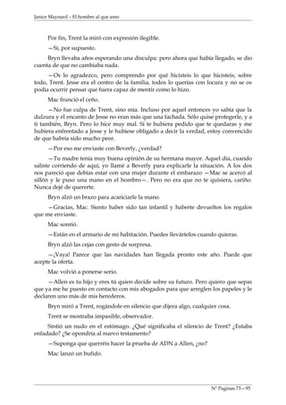 Janice Maynard – El hombre al que amo



     Por fin, Trent la miró con expresión ilegible.
     —Sí, por supuesto.
     Bryn llevaba años esperando una disculpa: pero ahora que había llegado, se dio
cuenta de que no cambiaba nada.
     —Os lo agradezco, pero comprendo por qué hicisteis lo que hicisteis; sobre
todo, Trent. Jesse era el centro de la familia, todos lo querías con locura y no se os
podía ocurrir pensar que fuera capaz de mentir como lo hizo.
     Mac frunció el ceño.
      —No fue culpa de Trent, sino mía. Incluso por aquel entonces yo sabía que la
dulzura y el encanto de Jesse no eran más que una fachada. Sólo quise protegerle, y a
ti también, Bryn. Pero lo hice muy mal. Si te hubiera pedido que te quedaras y me
hubiera enfrentado a Jesse y le hubiese obligado a decir la verdad, estoy convencido
de que habría sido mucho peor.
     —Por eso me enviaste con Beverly, ¿verdad?
      —Tu madre tenía muy buena opinión de su hermana mayor. Aquel día, cuando
saliste corriendo de aquí, yo llamé a Beverly para explicarle la situación. A los dos
nos pareció que debías estar con una mujer durante el embarazo —Mac se acercó al
sillón y le puso una mano en el hombro—. Pero no era que no te quisiera, cariño.
Nunca dejé de quererte.
     Bryn alzó un brazo para acariciarle la mano.
     —Gracias, Mac. Siento haber sido tan infantil y haberte devueltos los regalos
que me enviaste.
     Mac sonrió.
     —Están en el armario de mi habitación. Puedes llevártelos cuando quieras.
     Bryn alzó las cejas con gesto de sorpresa.
     —¡Vaya! Parece que las navidades han llegada pronto este año. Puede que
acepte la oferta.
     Mac volvió a ponerse serio.
     —Allen es tu hijo y eres tú quien decide sobre su futuro. Pero quiero que sepas
que ya me he puesto en contacto con mis abogados para que arreglen los papeles y le
declaren uno más de mis herederos.
     Bryn miró a Trent, rogándole en silencio que dijera algo, cualquier cosa.
     Trent se mostraba impasible, observador.
     Sintió un nudo en el estómago. ¿Qué significaba el silencio de Trent? ¿Estaba
enfadado? ¿Se opondría al nuevo testamento?
     —Suponga que querréis hacer la prueba de ADN a Allen, ¿no?
     Mac lanzó un bufido.




                                                                      Nº Paginas 73—95
 