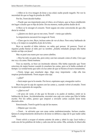 Janice Maynard – El hombre al que amo



     —Allen es la viva imagen de Jesse a esa edad, nadie puede negarlo. No veo la
necesidad de que se haga la prueba de ADN.
     Por fin, Trent decidió hablar.
      —Puede que sea importante para el chico, en el futuro, que se haya establecido
sin lugar a dudas que es hijo de Jesse. De esa manera, nadie podría dudar de él.
     A Bryn se le encogió el corazón. Trent seguía sin estar convencida de que ella
decía la verdad.
     —¿Quiere eso decir que no me crees, Trent? —tenía que saberlo.
     La impaciencia oscureció los rasgos de Trent.
      —Claro que te creo, Bryn, incluso antes de ver al chico. Pero estoy hablando de
la ley, y lo mejor es cumplirla al pie de la letra.
     Bryn se mordió el labio inferior, no sabía qué pensar. Al parecer, Trent ni
siquiera podía llamar al niño por su nombre. ¿Estaba enfadado porque ella había
tenido un hijo con Jesse?
     Mac se pasó una mano por sus canos cabellos.
    —Hoy ha sido un gran día, pero estoy casi tan cansado como el niño. Creo que
me voy a la cama. Hasta mañana.
     Tras su marcha, se hizo un incómodo silencio. Ella había esperado que Trent
estuviera de mejor humor cuando le enseñara las cartas, pero se le había acabado el
tiempo. La verdad tenía que salir a la luz antes de que se hiciera el nuevo testamento.
     —Trent, tengo que enseñarte algo. Algo muy importante —dijo ella tras
respirar profundamente. Trent arqueo una ceja.
     —¿Qué?
     —Será mejor que te lo enseñe. Por favor, espérame aquí, enseguida vuelvo.
     Bryn fue por la caja de zapatos con las cartas y, cuando volvió al estudio. Trent
la miró con expresión de sospecha.
     —¿Qué es eso?
      —Al poco de venir, el día que tú llevaste a tu padre al médico, entré en la
habitación de Jesse. Accidentalmente, encontré una caja con cartas que Etta le había
escrito. Por los sellos, parece que empezó a enviarle cartas cuando Jesse tenía
dieciséis años.
     Emocionado, Trent le quitó la caja de las manos.
     —Déjame que vea esto.
     —Trent… te advierto que son unas cartas malintencionadas. Incluso crueles.
Quizá el comportamiento destructivo de Jesse se debiera a algo de lo que nadie sabía
nada.
     Trent volvió a ocupar el mismo asiento de antes y abrió la caja. Leyó todas y
cada una de las palabras de todas y cada una de las cartas. Ella, sentada, le observaba



                                                                      Nº Paginas 74—95
 