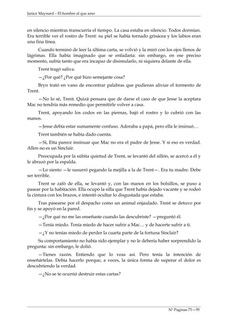 Janice Maynard – El hombre al que amo



en silencio mientras transcurría el tiempo. La casa estaba en silencio. Todos dormían.
Era terrible ver el rostro de Trent: su piel se había tornado grisácea y los labios eran
una fina línea.
     Cuando terminó de leer la última carta, se volvió y la miró con los ojos llenos de
lágrimas. Ella había imaginado que se enfadaría: sin embargo, en ese preciso
momento, sufría tanto que era incapaz de disimularlo, ni siquiera delante de ella.
     Trent tragó saliva.
     —¿Por qué? ¿Por qué hizo semejante cosa?
     Bryn trató en vano de encontrar palabras que pudieran aliviar el tormento de
Trent.
    —No lo sé, Trent. Quizá pensara que de darse el caso de que Jesse la aceptara
Mac no tendría más remedio que permitirle volver a casa.
    Trent, apoyando los codos en las piernas, bajó el rostro y lo cubrió con las
manos.
     —Jesse debía estar sumamente confuso. Adoraba a papá, pero ella le insinuó…
     Trent también se había dado cuenta.
     —Sí, Etta parece insinuar que Mac no era el padre de Jesse. Y si eso es verdad.
Allen no es un Sinclair.
      Preocupada por la súbita quietud de Trent, se levantó del sillón, se acercó a él y
le abrazó por la espalda.
      —Lo siento —le susurró pegando la mejilla a la de Trent—. Era tu madre. Debe
ser terrible.
      Trent se zafó de ella, se levantó y, con las manos en los bolsillos, se puso a
pasear por la habitación. Ella ocupó la silla que Trent había dejado vacante y se rodeó
la cintura con los brazos, e intentó ocultar lo disgustada que estaba.
      Tras pasearse por el despacho como un animal enjaulado. Trent se detuvo por
fin y se apoyó en la pared.
     —¿Por qué no me las enseñaste cuando las descubriste? —preguntó él.
     —Tenía miedo. Tenía miedo de hacer sufrir a Mac… y de hacerte sufrir a ti.
     —¿Y no tenías miedo de perder la cuarta parte de la fortuna Sinclair?
     Su comportamiento no había sido ejemplar y no le debería haber sorprendido la
pregunta: sin embargo, le dolió.
     —Tienes razón. Entiendo que lo veas así. Pero tenía la intención de
enseñártelas. Debía hacerlo porque, a veces, la única forma de superar el dolor es
descubriendo la verdad.
     —¿No se te ocurrió destruir estas cartas?




                                                                       Nº Paginas 75—95
 