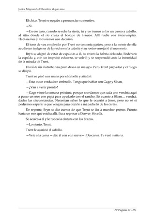 Janice Maynard – El hombre al que amo



     El chico. Trent se negaba a pronunciar su nombre.
     —Sí.
      —En ese caso, cuando se eche la siesta, tú y yo iremos a dar un paseo a caballo,
al sitio donde el río cruza el bosque de álamos. Allí nadie nos interrumpirá.
Hablaremos y tomaremos una decisión.
     El tono de voz empleado por Trent no contenta pasión, pero a la mente de ella
acudieran imágenes de la noche en la cabaña y su rostro enrojeció al momento.
      Bryn se alegró de estar de espaldas a él, su rostro la habría delatado. Enderezó
la espalda y, con un ímprobo esfuerzo, se volvió y se sorprendió ante la intensidad
de la mirada de Trent.
      Durante un instante, vio puro desea en sus ajos. Pero Trent parpadeó y el fuego
se disipó.
     Trent se pasó una mano por el cabello y añadió:
     —Esto es un verdadero embrollo. Tengo que hablar con Gage y Sloan.
     —¿Van a venir pronto?
     —Gage viene la semana próxima, porque acordamos que cada uno vendría aquí
a pasar un mes con papá para ayudarlo con el rancho. En cuanto a Sloan… vendrá,
dadas las circunstancias. Necesitan saber lo que le ocurrió a Jesse, pero no sé si
podremos esperar a que vengan para decirle a mi padre lo de las cartas.
     De repente, Bryn se dio cuenta de que Trent se iba a marchar pronto. Pronto
haría un mes que estaba allí. Iba a regresar a Denver. Sin ella.
     Se acercó a él y le rodeó la cintura con los brazos.
     —Lo siento, Trent.
     Trent le acarició el cabello.
     —Vete a la cama —dijo él con voz suave—. Descansa. Te veré mañana.




                                                                      Nº Paginas 77—95
 
