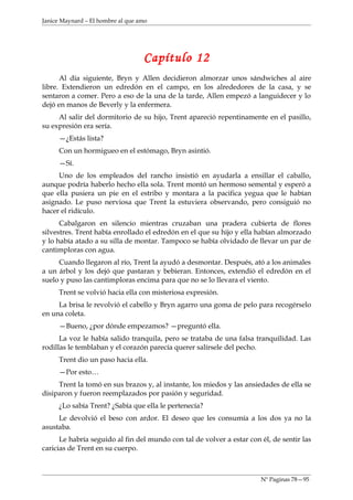 Janice Maynard – El hombre al que amo




                                   Capítulo 12
      Al día siguiente, Bryn y Allen decidieron almorzar unos sándwiches al aire
libre. Extendieron un edredón en el campo, en los alrededores de la casa, y se
sentaron a comer. Pero a eso de la una de la tarde, Allen empezó a languidecer y lo
dejó en manos de Beverly y la enfermera.
     Al salir del dormitorio de su hijo, Trent apareció repentinamente en el pasillo,
su expresión era sería.
     —¿Estás lista?
     Con un hormigueo en el estómago, Bryn asintió.
     —Sí.
     Uno de los empleados del rancho insistió en ayudarla a ensillar el caballo,
aunque podría haberlo hecho ella sola. Trent montó un hermoso semental y esperó a
que ella pusiera un pie en el estribo y montara a la pacifica yegua que le habían
asignado. Le puso nerviosa que Trent la estuviera observando, pero consiguió no
hacer el ridículo.
      Cabalgaron en silencio mientras cruzaban una pradera cubierta de flores
silvestres. Trent había enrollado el edredón en el que su hijo y ella habían almorzado
y lo había atado a su silla de montar. Tampoco se había olvidado de llevar un par de
cantimploras con agua.
     Cuando llegaron al río, Trent la ayudó a desmontar. Después, ató a los animales
a un árbol y los dejó que pastaran y bebieran. Entonces, extendió el edredón en el
suelo y puso las cantimploras encima para que no se lo llevara el viento.
     Trent se volvió hacia ella con misteriosa expresión.
     La brisa le revolvió el cabello y Bryn agarro una goma de pelo para recogérselo
en una coleta.
     —Bueno, ¿por dónde empezamos? —preguntó ella.
      La voz le había salido tranquila, pero se trataba de una falsa tranquilidad. Las
rodillas le temblaban y el corazón parecía querer salírsele del pecho.
     Trent dio un paso hacia ella.
     —Por esto…
     Trent la tomó en sus brazos y, al instante, los miedos y las ansiedades de ella se
disiparon y fueron reemplazados por pasión y seguridad.
     ¿Lo sabía Trent? ¿Sabía que ella le pertenecía?
     Le devolvió el beso con ardor. El deseo que les consumía a los dos ya no la
asustaba.
      Le habría seguido al fin del mundo con tal de volver a estar con él, de sentir las
caricias de Trent en su cuerpo.



                                                                       Nº Paginas 78—95
 