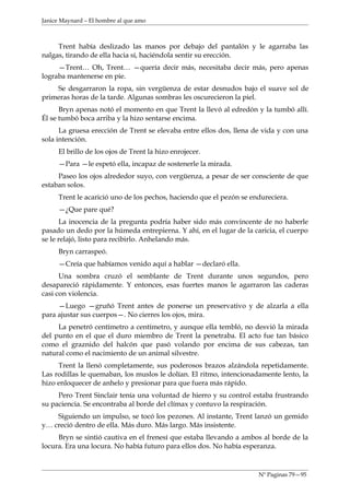Janice Maynard – El hombre al que amo



     Trent había deslizado las manos por debajo del pantalón y le agarraba las
nalgas, tirando de ella hacia sí, haciéndola sentir su erección.
     —Trent… Oh, Trent… —quería decir más, necesitaba decir más, pero apenas
lograba mantenerse en pie.
    Se desgarraron la ropa, sin vergüenza de estar desnudos bajo el suave sol de
primeras horas de la tarde. Algunas sombras les oscurecieron la piel.
      Bryn apenas notó el momento en que Trent la llevó al edredón y la tumbó allí.
Él se tumbó boca arriba y la hizo sentarse encima.
      La gruesa erección de Trent se elevaba entre ellos dos, llena de vida y con una
sola intención.
     El brillo de los ojos de Trent la hizo enrojecer.
     —Para —le espetó ella, incapaz de sostenerle la mirada.
     Paseo los ojos alrededor suyo, con vergüenza, a pesar de ser consciente de que
estaban solos.
     Trent le acarició uno de los pechos, haciendo que el pezón se endureciera.
     —¿Que pare qué?
      La inocencia de la pregunta podría haber sido más convincente de no haberle
pasado un dedo por la húmeda entrepierna. Y ahí, en el lugar de la caricia, el cuerpo
se le relajó, listo para recibirlo. Anhelando más.
     Bryn carraspeó.
     —Creía que habíamos venido aquí a hablar —declaró ella.
      Una sombra cruzó el semblante de Trent durante unos segundos, pero
desapareció rápidamente. Y entonces, esas fuertes manos le agarraron las caderas
casi con violencia.
     —Luego —gruñó Trent antes de ponerse un preservativo y de alzarla a ella
para ajustar sus cuerpos—. No cierres los ojos, mira.
     La penetró centímetro a centímetro, y aunque ella tembló, no desvió la mirada
del punto en el que el duro miembro de Trent la penetraba. El acto fue tan básico
como el graznido del halcón que pasó volando por encima de sus cabezas, tan
natural como el nacimiento de un animal silvestre.
     Trent la llenó completamente, sus poderosos brazos alzándola repetidamente.
Las rodillas le quemaban, los muslos le dolían. El ritmo, intencionadamente lento, la
hizo enloquecer de anhelo y presionar para que fuera más rápido.
     Pero Trent Sinclair tenía una voluntad de hierro y su control estaba frustrando
su paciencia. Se encontraba al borde del clímax y contuvo la respiración.
    Siguiendo un impulso, se tocó los pezones. Al instante, Trent lanzó un gemido
y… creció dentro de ella. Más duro. Más largo. Más insistente.
     Bryn se sintió cautiva en el frenesí que estaba llevando a ambos al borde de la
locura. Era una locura. No había futuro para ellos dos. No había esperanza.



                                                                     Nº Paginas 79—95
 