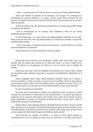 Janice Maynard – El hombre al que amo



     —Bien —al pasar junto a él, Trent le puso una mano en el brazo, deteniéndola.
      Trent aún lloraba la pérdida de su hermano, era incapaz de contemplar la
posibilidad de perder también a su padre. ¿Cómo podía Bryn afectarle de esa
manera? Le apretó el brazo con la fuerza suficiente para hacerla saber que no se iba a
dejar manipular.
      Acercó el rostro al de ella, quizá para demostrarse a si mismo que podía resistir
la tentación de besarla.
    —No te interpongas en mi camino, Bryn Matthews. Sólo de esa forma
podremos llevarnos bien.
     La miró fijamente y vio unas líneas casi imperceptibles alrededor de sus ojos.
Bryn ya no era una niña, sino una mujer madura. Y, durante un instante, vio que ella
también había sufrido.
     —No te preocupes, ni siquiera notarás mi presencia —declaró Bryn en voz baja
para no despertar a su paciente.
     Trent salió fuera, se sentía sofocado y fuera de control.




      Necesitaba hacer ejercicio para despejarse. Media hora mas tarde, paso una
pesada silla de montar por encima de la valla del corral y se secó el sudor de la
frente. El ejercicio en el gimnasio de Denver no era lo mismo que el trabajo de
rancho.
     Hacía diez años que Trent no trabajaba activamente en el rancho, pero a pesar
de encontrarse algo oxidado, empezaba a recuperar las habilidades adquiridas en el
pasado.
     Había arreglado unas vallas, había limpiado establos, había ido a buscar a
terneros perdidos y había ayudado en el parto de dos potrillos. Hasta el día anterior,
sus hermanos Gage y Sloan también habían puesto su granito de arena. Pero ya se
habían marchada y uno de ellos no volvería hasta pasado un mes, para relevarle.
     Un mes le parecía una eternidad.
     Su padre tenia contratado un ejército de empleados, pero ya mayor se había
tornado un cascarrabias e intolerante con los desconocidos, y no quería que éstos se
enteraran de los aspectos del negocio del rancho. Poco antes de la muerte de Jesse
había despedido al capataz. La tragedia les había afectado a todos, pero a Mac le
había hecho envejecer enormemente.
      Incluso ahora, ocho semanas después del fallecimiento de Jesse. Trent no podía
dejar de pensar en su hermano. El informe del forense seguía sin tener sentido. Causa
del fallecimiento: sobredosis de heroína. Era ridículo. Jesse había sido un Boy Scout.
¿Acaso alguien le había dado drogas sin él haberse dado cuenta?
     Trent terminó de cepillar al caballo y se miró el reloj, había tomado la
costumbre de ir a ver a su padre al menos una vez cada hora: y con Bryn allí, hacerlo



                                                                       Nº Paginas 8—95
 