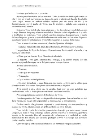 Janice Maynard – El hombre al que amo



     Lo único que tenían era el presente.
      Bryn le puso las manos en los hombros. Trent extendió los brazos por detrás de
ella y, con un brutal movimiento de dedos, le quitó el elástico de la cola de caballo.
Unas largas hebras de sedoso cabello cayeron por los senos de ella y se
desparramaron por el pecho de Trent, que le acarició el cabello con sorpresa y
reverencia en su mirada.
      Entonces, Trent tiró de ella hacia abajo con el fin de poder devorarle la boca con
la suya. Dientes, lenguas y alientos mezclados. El sudor cubría el pecho de él y a ella
le temblaban los músculos. Trent torturó a ambos alargando la espera hasta el punto
de hacerla querer gritarle y arañarle los bronceados músculos con las uñas, dispuesta
a cualquier cosa por anticipar ese prometido placer tan al alcance de la mano.
     Trent le tomó la cara en sus manos y la miró fijamente a los ojos.
     —Deberías haber sido mía, Bryn. Él no te merecía. Deberías haber sido mía.
    Las palabras de Trent le dolieron. Pero entonces Trent volvió a besarla y, de
nuevo, se sintió feliz.
     —Dime que me deseas, Bryn. Necesito oírtelo decir.
    De repente, Trent giró, arrastrándola consigo, y se colocó encima de ella,
aunque apoyando la mayor parte del peso en sus propios brazos.
     Bryn se lamió los labios.
     —Te deseo.
     —Dime que me necesitas.
     —Te necesito.
     —Ojalá hubiera sido el primero.
    —Era muy inmadura —alegó Bryn con voz suave—. Creo que le utilicé para
ponerte celoso. Y lo siento. Pero jamás estuve enamorada de Jesse.
    Bryn esperó a oírle decir que la amaba. Rezó por oír esas palabras que
cambiarían su vida, la frase que convertiría sus sueños en realidad.
     Pero esas palabras no salieron de los labios de Trent.
      Pero la expresión de Trent era imposible de interpretar. Era un hombre en aras
de la pasión, sus rasgos sólo expresaban la necesidad de la consumación.
     Por fin, cuando ella gritaba su orgasmo, la penetró una y otra vez con dureza y
alcanzó su propia liberación con un grito que hizo eco en la llanura.
      Trent tiró del borde del edredón para cubrir a la mujer que tenia en sus brazos.
Después, se miró el reloj. El tiempo volaba. Quería conservar el momento, guardarlo
intacto en la memoria. Pero el momento de enfrentarse a la realidad se estaba
aproximando. Por mucho que quisiera proteger a Bryn y a su hijo, sus esfuerzos
podían resultar inútiles.
     Cerró los ojos y sintió el sol quemándole los párpados y la piel del rostro.




                                                                       Nº Paginas 80—95
 